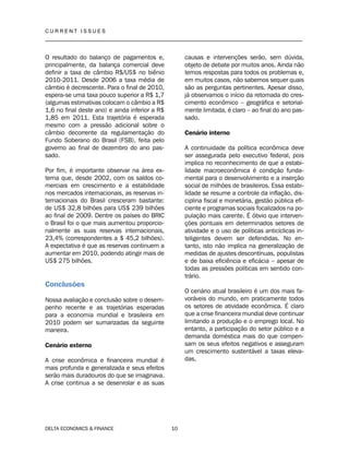 C U R R E N T I S S U E S
__________________________________________________________________________________
DELTA ECONOMICS & FINANCE 10
O resultado do balanço de pagamentos e,
principalmente, da balança comercial deve
definir a taxa de câmbio R$/US$ no biênio
2010-2011. Desde 2006 a taxa média de
câmbio é decrescente. Para o final de 2010,
espera-se uma taxa pouco superior a R$ 1,7
(algumas estimativas colocam o câmbio a R$
1,6 no final deste ano) e ainda inferior a R$
1,85 em 2011. Esta trajetória é esperada
mesmo com a pressão adicional sobre o
câmbio decorrente da regulamentação do
Fundo Soberano do Brasil (FSB), feita pelo
governo ao final de dezembro do ano pas-
sado.
Por fim, é importante observar na área ex-
terna que, desde 2002, com os saldos co-
merciais em crescimento e a estabilidade
nos mercados internacionais, as reservas in-
ternacionais do Brasil cresceram bastante:
de US$ 32,8 bilhões para US$ 239 bilhões
ao final de 2009. Dentre os países do BRIC
o Brasil foi o que mais aumentou proporcio-
nalmente as suas reservas internacionais,
23,4% (correspondentes a $ 45,2 bilhões).
A expectativa é que as reservas continuem a
aumentar em 2010, podendo atingir mais de
US$ 275 bilhões.
Conclusões
Nossa avaliação e conclusão sobre o desem-
penho recente e as trajetórias esperadas
para a economia mundial e brasileira em
2010 podem ser sumarizadas da seguinte
maneira.
Cenário externo
A crise econômica e financeira mundial é
mais profunda e generalizada e seus efeitos
serão mais duradouros do que se imaginava.
A crise continua a se desenrolar e as suas
causas e intervenções serão, sem dúvida,
objeto de debate por muitos anos. Ainda não
temos respostas para todos os problemas e,
em muitos casos, não sabemos sequer quais
são as perguntas pertinentes. Apesar disso,
já observamos o início da retomada do cres-
cimento econômico – geográfica e setorial-
mente limitada, é claro – ao final do ano pas-
sado.
Cenário interno
A continuidade da política econômica deve
ser assegurada pelo executivo federal, pois
implica no reconhecimento de que a estabi-
lidade macroeconômica é condição funda-
mental para o desenvolvimento e a inserção
social de milhões de brasileiros. Essa estabi-
lidade se resume a controle da inflação, dis-
ciplina fiscal e monetária, gestão pública efi-
ciente e programas sociais focalizados na po-
pulação mais carente. É óbvio que interven-
ções pontuais em determinados setores de
atividade e o uso de políticas anticíclicas in-
teligentes devem ser defendidas. No en-
tanto, isto não implica na generalização de
medidas de ajustes descontínuas, populistas
e de baixa eficiência e eficácia – apesar de
todas as pressões políticas em sentido con-
trário.
O cenário atual brasileiro é um dos mais fa-
voráveis do mundo, em praticamente todos
os setores de atividade econômica. É claro
que a crise financeira mundial deve continuar
limitando a produção e o emprego local. No
entanto, a participação do setor público e a
demanda doméstica mais do que compen-
sam os seus efeitos negativos e asseguram
um crescimento sustentável a taxas eleva-
das.
 