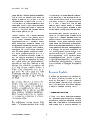 C U R R E N T I S S U E S
__________________________________________________________________________________
DELTA ECONOMICS & FINANCE 2
Neste ano, em continuação ao observado ao
final de 2009, os dois principais temas na
agenda econômica mundial são: i) a des-
montagem dos mecanismos de incentivo –
principalmente, de origem monetária – ado-
tados pelos diversos países (particularmente
os Estados Unidos) para mitigar os efeitos da
crise e ii) a discussão dos possíveis efeitos
inflacionários gerados por ela.
Desde o início da crise, o Federal Reserve
Bank ("Fed") expandiu maciçamente a liqui-
dez do sistema financeiro norte-americano,
injetando mais de US$ 2 trilhões na econo-
mia e suavizando o aperto de crédito. Sua
atuação como emprestador de última instân-
cia contribuiu para mitigar o risco sistêmico,
não apenas nos Estados Unidos, como tam-
bém em outros grandes centros financeiros.
Mais ainda, a partir de setembro de 2007, o
Federal Open Market Committee (FOMC) ini-
ciou um processo de redução da chamada
federal funds rate. Em dezembro de 2008,
esse Comitê tomou uma decisão histórica,
definindo uma meta para o intervalo de zero
a 0,25% e anunciando a sua expectativa de
que a frágil situação econômica manteria a
meta a níveis historicamente baixos por al-
gum tempo. Ao final de 2009 essa meta
mantinha-se inalterada, apesar da fraca si-
nalização de elevação em algum momento
em 2010.
Com relação à estabilidade do patamar infla-
cionário, existe uma possibilidade de o ex-
cesso de liquidez implicar em um surto infla-
cionário, com desdobramentos sobre a des-
valorização do dólar nos próximos anos. Isto
causa apreensão não apenas aos consumi-
dores, mas, particularmente, aos investido-
res com volumes consideráveis de ativos de-
nominados em dólar.
Com o objetivo de minimizar os riscos deste
surto, o Fed anunciou a criação de um fundo
no qual os bancos locais poderão depositar,
como aplicações, o que avaliarem como ex-
cesso de reservas bancárias. A expectativa é
que sejam "enxugados" do sistema mais de
US$ 1 trilhão. O mecanismo deve ser ado-
tado em alguns meses, quando se conside-
rar que a recuperação da atividade econô-
mica nos EUA mostrar sinais mais robustos.
Um terceiro tema, também recorrente, é o
desmonte dos mecanismos de incentivo de
origem fiscal, que foram adotados quando as
perspectivas econômicas eram, literalmente,
sombrias. O custo destes incentivos, muitos
deles ainda não totalmente quantificados,
foram muito inferiores aos efeitos multiplica-
dores positivos que tiveram sobre a produção
e o emprego. No entanto, implicaram em
uma mudança estrutural nas finanças públi-
cas destas economias, cujos efeitos – muito
mais importantes – ainda não foram total-
mente compreendidos. Conhece-se, apenas,
a significativa deterioração da posição de en-
dividamento e, em alguns casos, o eventual
questionamento da condição de solvência
pública.
Economia Brasileira
A análise que se segue trata, inicialmente,
de alguns "desafios estruturais" e, em se-
guida, do desempenho recente e das pers-
pectivas para o crescimento, os investimen-
tos, a inflação e juros, as finanças públicas,
o comércio exterior e a taxa de câmbio.
1 – Desafios Estruturais
O Brasil, como outras economias emergen-
tes, depara-se com uma série de desafios
econômicos, políticos e sociais de natureza
estrutural. Esses desafios estão diretamente
relacionados com a evolução histórica do
 