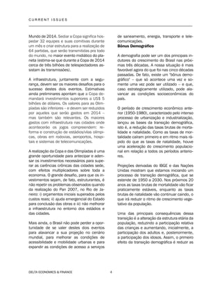 C U R R E N T I S S U E S
__________________________________________________________________________________
DELTA ECONOMICS & FINANCE 4
Mundo de 2014. Sediar a Copa significa hos-
pedar 32 equipes e suas comitivas durante
um mês e criar estrutura para a realização de
64 partidas, que serão transmitidas pra todo
do mundo, no maior evento midiático do pla-
neta (estima-se que durante a Copa de 2014
cerca de três bilhões de telespectadores as-
sistam às transmissões).
A infraestrutura, juntamente com a segu-
rança, devem ser os maiores desafios para o
sucesso destes dois eventos. Estimativas
ainda preliminares apontam que a Copa de-
mandará investimentos superiores a US$ 5
bilhões de dólares. Os valores para as Olim-
píadas são inferiores – e devem ser reduzidos
por aqueles que serão gastos em 2014 –
mas também são relevantes. Os maiores
gastos com infraestrutura nas cidades onde
acontecerão os jogos compreendem: re-
forma e construção de estádios/vilas olímpi-
cas, obras em rodovias, aeroportos, hospi-
tais e sistemas de telecomunicações.
A realização da Copa e das Olimpíadas é uma
grande oportunidade para antecipar e aden-
sar os investimentos necessários para supe-
rar as carências crônicas das cidades sede,
com efeitos multiplicadores sobre toda a
economia. O grande desafio, para que os in-
vestimentos sejam, de fato, estruturantes, é
não repetir os problemas observados quando
da realização do Pan 2007, no Rio de Ja-
neiro: i) orçamentos iniciais superados pelos
custos reais; ii) ajuda emergencial do Estado
para conclusão das obras e iii) não melhorar
a infraestrutura no entorno dos estádios e
das cidades.
Mais ainda, o Brasil não pode perder a opor-
tunidade de se valer destes dois eventos
para alavancar a sua projeção no cenário
mundial, para melhorar as condições de
acessibilidade e mobilidade urbanas e para
expandir as condições de acesso a serviços
de saneamento, energia, transporte e tele-
comunicações.
Bônus Demográfico
A demografia pode ser um dos principais in-
dutores do crescimento do Brasil nas próxi-
mas três décadas. A nossa situação é mais
favorável agora do que foi nas cinco décadas
passadas. De fato, existe um "bônus demo-
gráfico" – que só acontece uma vez e so-
mente uma vez pode ser utilizado – e que,
caso estrategicamente utilizado, pode ala-
vancar as condições socioeconômicas do
país.
O período de crescimento econômico ante-
rior (1950-1980), caracterizado pelo intenso
processo de urbanização e industrialização,
lançou as bases da transição demográfica,
isto é, a redução das taxas brutas de morta-
lidade e natalidade. Como as taxas de mor-
talidade caíram primeiro e em ritmo mais rá-
pido do que as taxas de natalidade, houve
uma aceleração do crescimento populacio-
nal em relação a todos os períodos anterio-
res.
Projeções derivadas do IBGE e das Nações
Unidas mostram que estamos iniciando um
processo de transição demográfica, que se
estende de 1950 a 2030. Nos próximos 20
anos as taxas brutas de mortalidade vão ficar
praticamente estáveis, enquanto as taxas
brutas de natalidade vão continuar caindo, o
que irá reduzir o ritmo de crescimento vege-
tativo da população.
Uma das principais consequências dessa
transição é a alteração da estrutura etária da
população, reduzindo a participação relativa
das crianças e aumentando, inicialmente, a
participação dos adultos e, posteriormente,
a participação dos idosos. Assim, o primeiro
efeito da transição demográfica é reduzir as
 