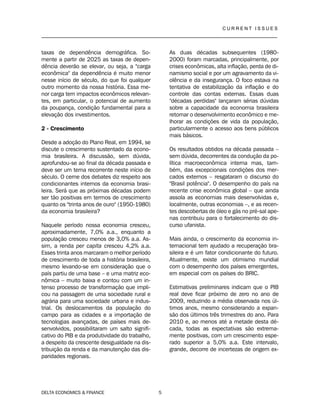 C U R R E N T I S S U E S
__________________________________________________________________________________
DELTA ECONOMICS & FINANCE 5
taxas de dependência demográfica. So-
mente a partir de 2025 as taxas de depen-
dência deverão se elevar, ou seja, a "carga
econômica" da dependência é muito menor
nesse início de século, do que foi qualquer
outro momento da nossa história. Essa me-
nor carga tem impactos econômicos relevan-
tes, em particular, o potencial de aumento
da poupança, condição fundamental para a
elevação dos investimentos.
2 - Crescimento
Desde a adoção do Plano Real, em 1994, se
discute o crescimento sustentado da econo-
mia brasileira. A discussão, sem dúvida,
aprofundou-se ao final da década passada e
deve ser um tema recorrente neste início de
século. O cerne dos debates diz respeito aos
condicionantes internos da economia brasi-
leira. Será que as próximas décadas podem
ser tão positivas em termos de crescimento
quanto os "trinta anos de ouro" (1950-1980)
da economia brasileira?
Naquele período nossa economia cresceu,
aproximadamente, 7,0% a.a., enquanto a
população cresceu menos de 3,0% a.a. As-
sim, a renda per capita cresceu 4,2% a.a.
Esses trinta anos marcaram o melhor período
de crescimento de toda a história brasileira,
mesmo levando-se em consideração que o
país partiu de uma base – e uma matriz eco-
nômica – muito baixa e contou com um in-
tenso processo de transformação que impli-
cou na passagem de uma sociedade rural e
agrária para uma sociedade urbana e indus-
trial. Os deslocamentos da população do
campo para as cidades e a importação de
tecnologias avançadas, de países mais de-
senvolvidos, possibilitaram um salto signifi-
cativo do PIB e da produtividade do trabalho,
a despeito da crescente desigualdade na dis-
tribuição da renda e da manutenção das dis-
paridades regionais.
As duas décadas subsequentes (1980-
2000) foram marcadas, principalmente, por
crises econômicas, alta inflação, perda de di-
namismo social e por um agravamento da vi-
olência e da insegurança. O foco estava na
tentativa de estabilização da inflação e do
controle das contas externas. Essas duas
"décadas perdidas" lançaram sérias dúvidas
sobre a capacidade da economia brasileira
retomar o desenvolvimento econômico e me-
lhorar as condições de vida da população,
particularmente o acesso aos bens públicos
mais básicos.
Os resultados obtidos na década passada –
sem dúvida, decorrentes da condução da po-
lítica macroeconômica interna mas, tam-
bém, das excepcionais condições dos mer-
cados externos – resgataram o discurso do
"Brasil potência". O desempenho do país na
recente crise econômica global – que ainda
assola as economias mais desenvolvidas e,
localmente, outras economias –, e as recen-
tes descobertas de óleo e gás no pré-sal ape-
nas contribuiu para o fortalecimento do dis-
curso ufanista.
Mais ainda, o crescimento da economia in-
ternacional tem ajudado a recuperação bra-
sileira e é um fator condicionante do futuro.
Atualmente, existe um otimismo mundial
com o desempenho dos países emergentes,
em especial com os países do BRIC.
Estimativas preliminares indicam que o PIB
real deve ficar próximo de zero no ano de
2009, reduzindo a média observada nos úl-
timos anos, mesmo considerando a expan-
são dos últimos três trimestres do ano. Para
2010 e, ao menos até a metade desta dé-
cada, todas as expectativas são extrema-
mente positivas, com um crescimento espe-
rado superior a 5,0% a.a. Este intervalo,
grande, decorre de incertezas de origem ex-
 
