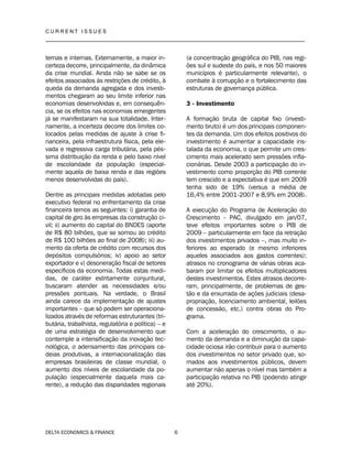 C U R R E N T I S S U E S
__________________________________________________________________________________
DELTA ECONOMICS & FINANCE 6
ternas e internas. Externamente, a maior in-
certeza decorre, principalmente, da dinâmica
da crise mundial. Ainda não se sabe se os
efeitos associados às restrições de crédito, à
queda da demanda agregada e dos investi-
mentos chegaram ao seu limite inferior nas
economias desenvolvidas e, em consequên-
cia, se os efeitos nas economias emergentes
já se manifestaram na sua totalidade. Inter-
namente, a incerteza decorre dos limites co-
locados pelas medidas de ajuste à crise fi-
nanceira, pela infraestrutura física, pela ele-
vada e regressiva carga tributária, pela pés-
sima distribuição da renda e pelo baixo nível
de escolaridade da população (especial-
mente aquela de baixa renda e das regiões
menos desenvolvidas do país).
Dentre as principais medidas adotadas pelo
executivo federal no enfrentamento da crise
financeira temos as seguintes: i) garantia de
capital de giro às empresas da construção ci-
vil; ii) aumento do capital do BNDES (aporte
de R$ 80 bilhões, que se somou ao crédito
de R$ 100 bilhões ao final de 2008); iii) au-
mento da oferta de crédito com recursos dos
depósitos compulsórios; iv) apoio ao setor
exportador e v) desoneração fiscal de setores
específicos da economia. Todas estas medi-
das, de caráter estritamente conjuntural,
buscaram atender as necessidades e/ou
pressões pontuais. Na verdade, o Brasil
ainda carece da implementação de ajustes
importantes – que só podem ser operaciona-
lizados através de reformas estruturantes (tri-
butária, trabalhista, regulatória e política) – e
de uma estratégia de desenvolvimento que
contemple a intensificação da inovação tec-
nológica, o adensamento das principais ca-
deias produtivas, a internacionalização das
empresas brasileiras de classe mundial, o
aumento dos níveis de escolaridade da po-
pulação (especialmente daquela mais ca-
rente), a redução das disparidades regionais
(a concentração geográfica do PIB, nas regi-
ões sul e sudeste do país, e nos 50 maiores
municípios é particularmente relevante), o
combate à corrupção e o fortalecimento das
estruturas de governança pública.
3 - Investimento
A formação bruta de capital fixo (investi-
mento bruto) é um dos principais componen-
tes da demanda. Um dos efeitos positivos do
investimento é aumentar a capacidade ins-
talada da economia, o que permite um cres-
cimento mais acelerado sem pressões infla-
cionárias. Desde 2003 a participação do in-
vestimento como proporção do PIB corrente
tem crescido e a expectativa é que em 2009
tenha sido de 19% (versus a média de
16,4% entre 2001-2007 e 8,9% em 2008).
A execução do Programa de Aceleração do
Crescimento - PAC, divulgado em jan/07,
teve efeitos importantes sobre o PIB de
2009 – particularmente em face da retração
dos investimentos privados –, mas muito in-
feriores ao esperado (e mesmo inferiores
aqueles associados aos gastos correntes):
atrasos no cronograma de várias obras aca-
baram por limitar os efeitos multiplicadores
destes investimentos. Estes atrasos decorre-
ram, principalmente, de problemas de ges-
tão e da enxurrada de ações judiciais (desa-
propriação, licenciamento ambiental, leilões
de concessão, etc.) contra obras do Pro-
grama.
Com a aceleração do crescimento, o au-
mento da demanda e a diminuição da capa-
cidade ociosa irão contribuir para o aumento
dos investimentos no setor privado que, so-
mados aos investimentos públicos, devem
aumentar não apenas o nível mas também a
participação relativa no PIB (podendo atingir
até 20%).
 