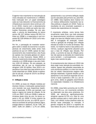 C U R R E N T I S S U E S
__________________________________________________________________________________
DELTA ECONOMICS & FINANCE 7
O agente mais importante na manutenção de
níveis elevados de investimento é o BNDES.
Esta instituição tem um papel estratégico
cada vez mais relevante no financiamento da
infraestrutura nacional e deve continuar a tê-
lo em 2010, mesmo com o abrandamento
das restrições ao crédito por parte das insti-
tuições financeiras privadas. No ano pas-
sado, o volume de desembolsos do banco
somou R$ 137 bilhões (versus R$ 92,2 bi-
lhões em 2008) e a expectativa é que em-
preste R$ 126 bilhões em 2010 (uma redu-
ção de 8%).
Por fim, a percepção do investidor estran-
geiro sobre o estado da economia e as pers-
pectivas de crescimento estão ainda mais
positivas do que em 2009, apesar do repo-
sicionamento dos investimentos e dos fluxos
de capitais nos mercados globais em decor-
rência da crise financeira. Desde 2003, o
fluxo de investimento direto para o Brasil tem
crescido e em 2008 atingiu o seu pico histó-
rico (US$ 45 bilhões). No ano passado, as
estimativas são de que os investimentos
atingiram US$ 25 bilhões. Para 2010 a ex-
pectativa é que este fluxo seja próximo ao re-
corde observado em 2008, devido à explora-
ção do pré-sal, a Copa de 1014 e as Olimpí-
adas de 2016.
4 - Inflação e Juros
Em 2009, as taxas de inflação medidas por
diversos índices e instituições apresentaram
uma reversão nas suas respectivas trajetó-
rias de ascensão. O IPCA, por exemplo, que
baliza o regime de metas de inflação, foi de
4,5% em 2007, 5,9% em 2008 e, pelas es-
timativas deste início de ano, foi pouco su-
perior a 4% em 2009. O limite superior da
meta é de 6,5% ao ano. Já o IGP-M, que in-
dexa os contratos de serviços públicos (água,
energia elétrica e telefone), foi de 7,8%, em
2007, 9,8% em 2008 e -1,7% em 2009,
apresentando a sua primeira deflação desde
que foi calculado pela primeira vez, pela FGV,
em 1989). Esta trajetória deve implicar em
um resíduo deflacionário importante nas ta-
rifas públicas e aluguéis em 2010. Todos os
resultados do ano encerrado superaram a
maioria das expectativas do mercado.
É importante enfatizar, como temos feito
anualmente neste Guia, que todo processo
de desenvolvimento econômico sustentado
exige uma taxa de inflação baixa e pouco vo-
látil. A conjugação de produção, investi-
mento e geração de emprego com inflação
elevada só existe no mundo da fantasia. Não
existe, na moderna teoria e boa prática eco-
nômica, qualquer argumento plausível para
que a taxa de inflação seja elevada. Pior
ainda, o aumento da taxa de inflação pena-
liza não apenas as decisões de investimento
como também – e principalmente – a popu-
lação mais carente do país.
O comportamento dos índices em 2010 não
deve exigir maior atenção da autoridade mo-
netária, apesar das pressões associadas ao
ciclo econômico-político e a crise nos merca-
dos de crédito internacionais exigirem dela
atenção redobrada. O grande desafio que se
apresenta é uma eventual expansão da eco-
nomia a taxas superiores a 6% a.a. por al-
guns anos, dados os gargalos assombrosos
na capacidade instalada e na infraestrutura
nacional.
Em 2008, a taxa Selic aumentou de 11,25%
para 13,75% a.a., em movimento contrário
ao observado nos dois anos anteriores. Em
2009, ela reduziu-se significativamente,
atingindo apenas 8,75% a.a. Esta foi uma
grande surpresa para a maior parte do mer-
cado, com efeitos muitos positivos sobre as
demais taxas praticadas no mercado. A
grande incógnita de 2010 é a trajetória da
taxa básica de juros. O intervalo para a taxa
 