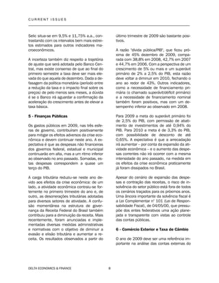 C U R R E N T I S S U E S
__________________________________________________________________________________
DELTA ECONOMICS & FINANCE 8
Selic situa-se em 9,5% e 11,75% a.a., con-
trastando com os intervalos bem mais estrei-
tos estimados para outros indicadores ma-
croeconômicos.
A incerteza também diz respeito a trajetória
de ajuste que será adotada pelo Banco Cen-
tral, mas existe consenso de que ao final do
primeiro semestre a taxa deve ser mais ele-
vada do que aquela de dezembro. Dada a de-
fasagem da política monetária (período entre
a redução da taxa e o impacto final sobre os
preços) de pelo menos seis meses, a dúvida
é se o Banco irá aguardar a confirmação da
aceleração do crescimento antes de elevar a
taxa básica.
5 - Finanças Públicas
Os gastos públicos em 2009, nas três esfe-
ras de governo, contribuíram positivamente
para mitigar os efeitos adversos da crise eco-
nômica e devem continuar neste ano. A ex-
pectativa é que as despesas não financeiras
dos governos federal, estadual e municipal
continuarão em alta, mas a um ritmo inferior
ao observado no ano passado. Somadas, es-
tas despesas correspondem a quase um
terço do PIB.
A carga tributária reduziu-se neste ano de-
vido aos efeitos da crise econômica: de um
lado, a atividade econômica contraiu-se for-
temente no primeiro trimestre do ano e, de
outro, as desonerações tributárias adotadas
para diversos setores de atividade. A confu-
são momentânea na estrutura de gover-
nança da Receita Federal do Brasil também
contribuiu para a diminuição da receita. Mais
recentemente, foram anunciadas e imple-
mentadas diversas medidas administrativas
e normativas com o objetivo de diminuir a
evasão e elisão tributária e aumentar a re-
ceita. Os resultados observados a partir do
último trimestre de 2009 são bastante posi-
tivos.
A razão "dívida pública/PIB", que ficou pró-
xima de 45% dezembro de 2009, compa-
rada com 38,8% em 2008, 42,7% em 2007
e 44,7% em 2006. Com a perspectiva de um
crescimento de 5% ou mais e um superávit
primário de 2% a 2,5% do PIB, esta razão
deve voltar a diminuir em 2010, fechando o
ano ao redor de 43%. Outros indicadores,
como a necessidade de financiamento pri-
mária (o chamado superávit/déficit primário)
e a necessidade de financiamento nominal
também foram positivos, mas com um de-
sempenho inferior ao observado em 2008.
Para 2009 a meta do superávit primário foi
de 2,5% do PIB, com permissão de abati-
mento de investimentos de até 0,94% do
PIB. Para 2010 a meta é de 3,3% do PIB,
com possibilidade de desconto de até
0,65%. A expectativa é que a arrecadação
irá aumentar – por conta da expansão da ati-
vidade econômica – e o aumento das despe-
sas correntes não irá ocorrer com a mesma
intensidade do ano passado, na medida em
os efeitos da crise econômica praticamente
já foram dissipados no Brasil.
Apesar do cenário de expansão das despe-
sas e contração das receitas, o risco de in-
solvência do setor público está fora de todos
os cenários traçados para os próximos anos.
Uma âncora importante da solvência fiscal é
a Lei Complementar n° 101 (Lei de Respon-
sabilidade Fiscal), de 04/05/00, que pressu-
põe dos entes federativos uma ação plane-
jada e transparente com vistas ao controle
das contas públicas.
6 - Comércio Exterior e Taxa de Câmbio
O ano de 2009 deve ser uma referência im-
portante na análise das contas externas do
 