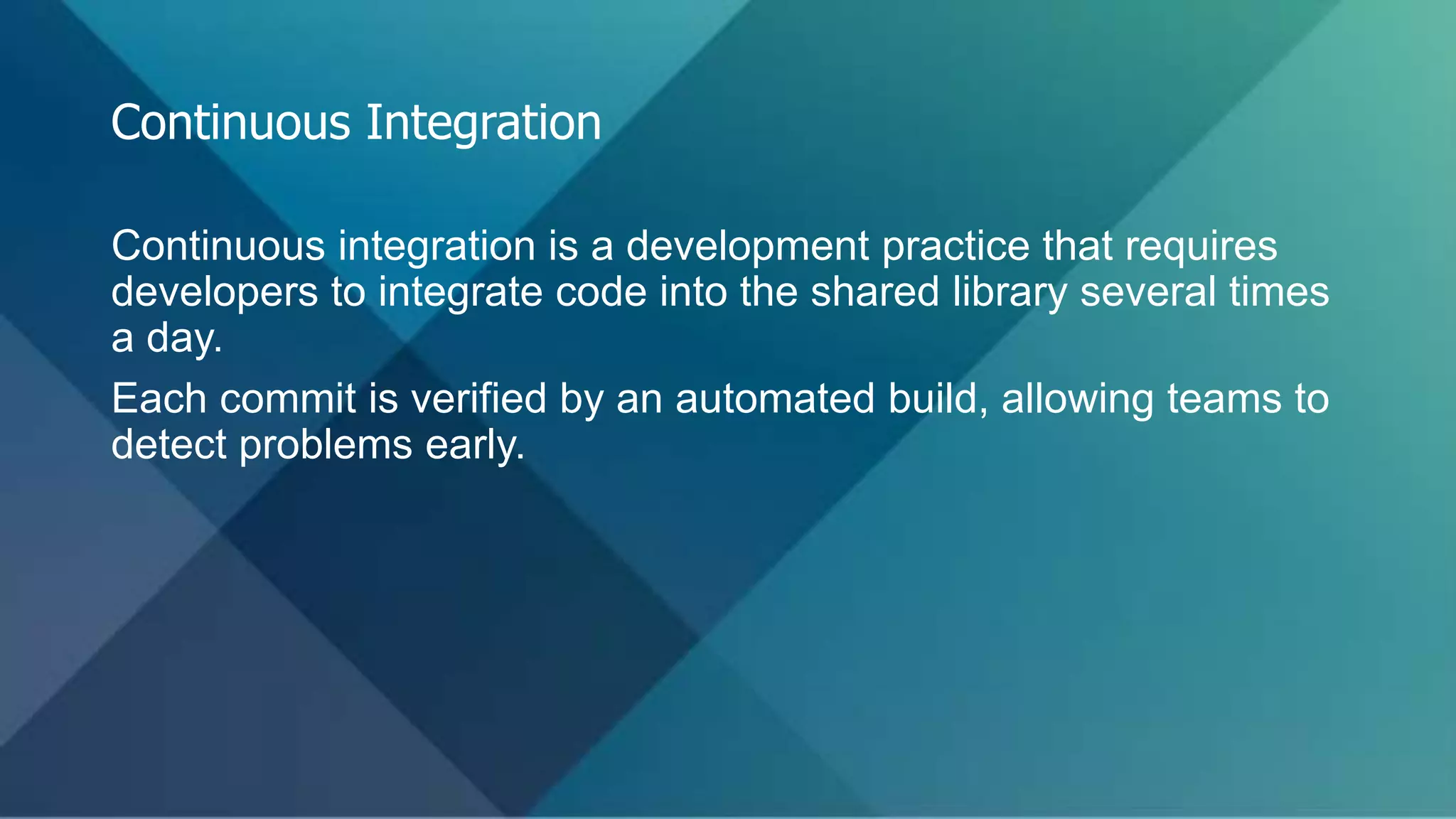 Continuous integration is a development practice that requires
developers to integrate code into the shared library several times
a day.
Each commit is verified by an automated build, allowing teams to
detect problems early.
Continuous Integration
 