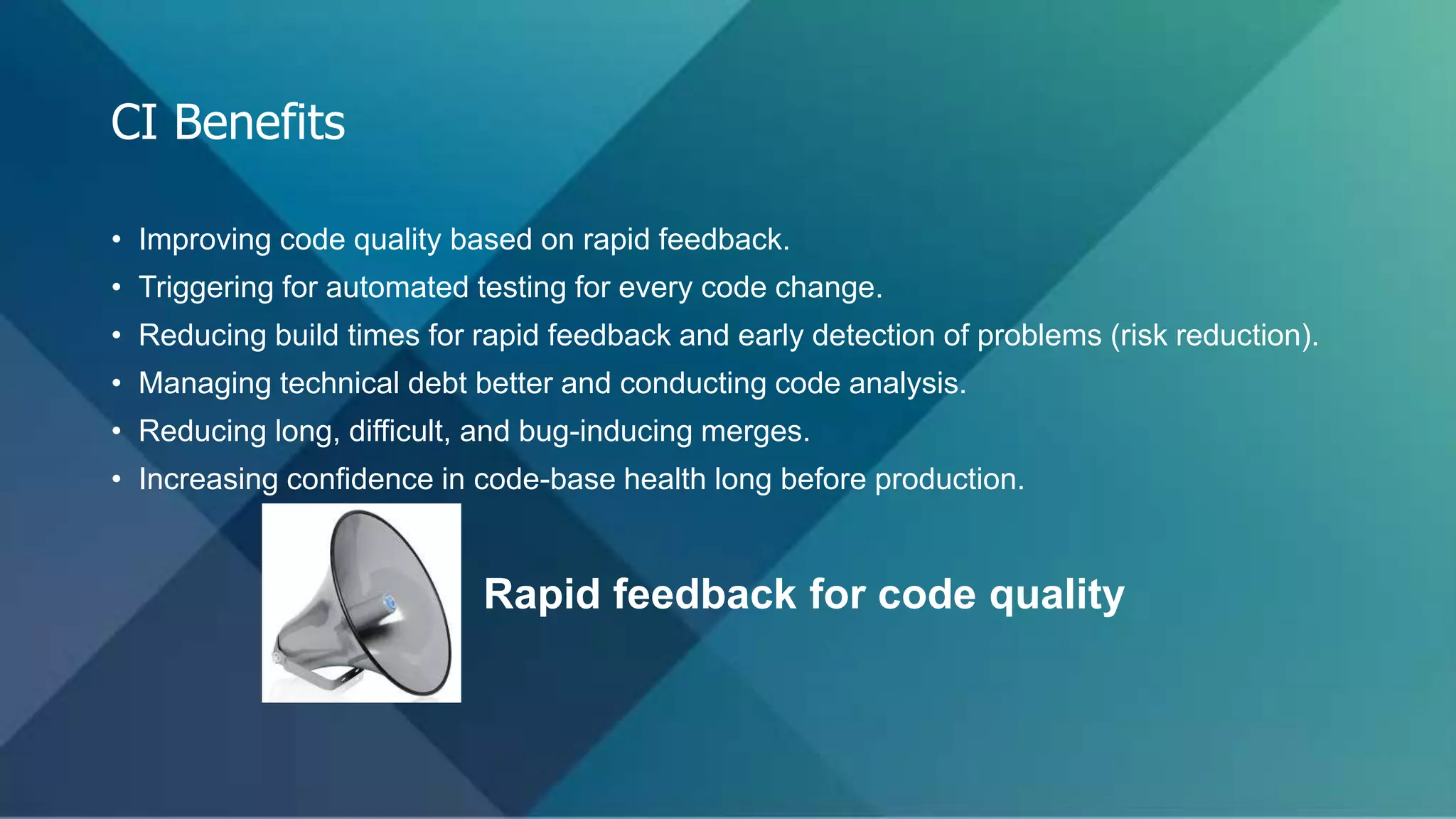 • Improving code quality based on rapid feedback.
• Triggering for automated testing for every code change.
• Reducing build times for rapid feedback and early detection of problems (risk reduction).
• Managing technical debt better and conducting code analysis.
• Reducing long, difficult, and bug-inducing merges.
• Increasing confidence in code-base health long before production.
Rapid feedback for code quality
CI Benefits
 