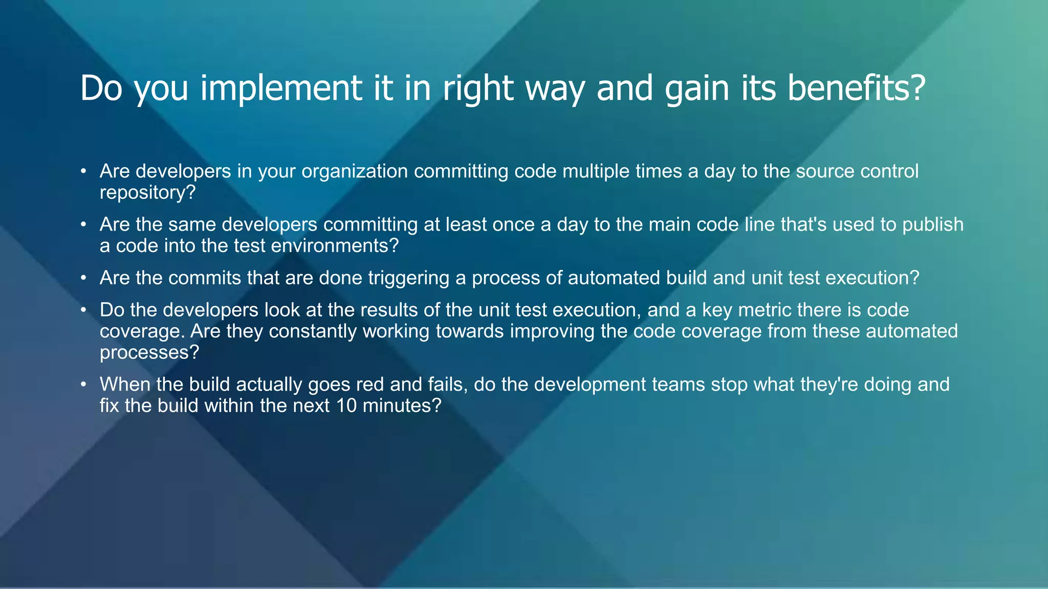• Are developers in your organization committing code multiple times a day to the source control
repository?
• Are the same developers committing at least once a day to the main code line that's used to publish
a code into the test environments?
• Are the commits that are done triggering a process of automated build and unit test execution?
• Do the developers look at the results of the unit test execution, and a key metric there is code
coverage. Are they constantly working towards improving the code coverage from these automated
processes?
• When the build actually goes red and fails, do the development teams stop what they're doing and
fix the build within the next 10 minutes?
Do you implement it in right way and gain its benefits?
 