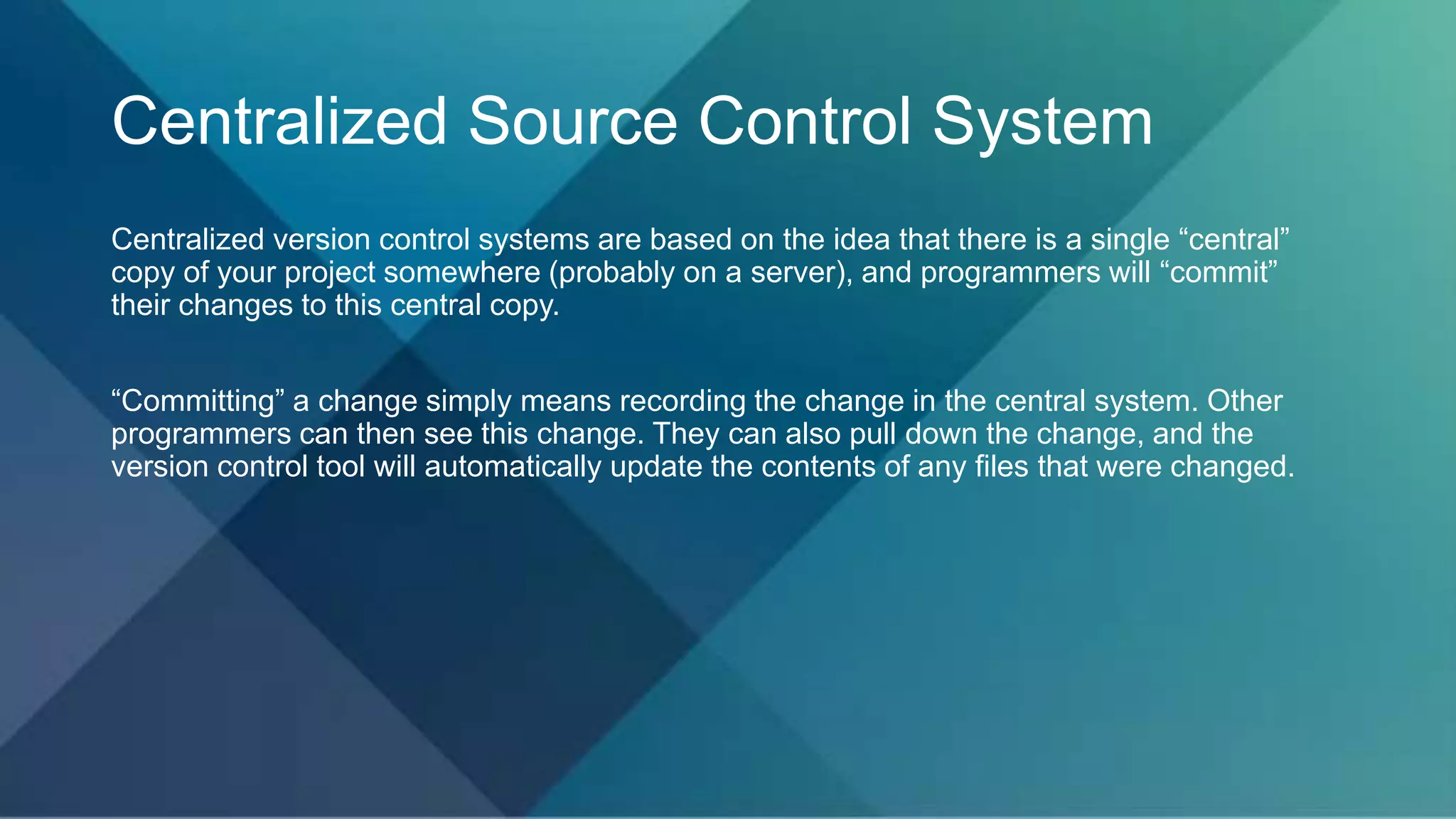 Centralized Source Control System
Centralized version control systems are based on the idea that there is a single “central”
copy of your project somewhere (probably on a server), and programmers will “commit”
their changes to this central copy.
“Committing” a change simply means recording the change in the central system. Other
programmers can then see this change. They can also pull down the change, and the
version control tool will automatically update the contents of any files that were changed.
 