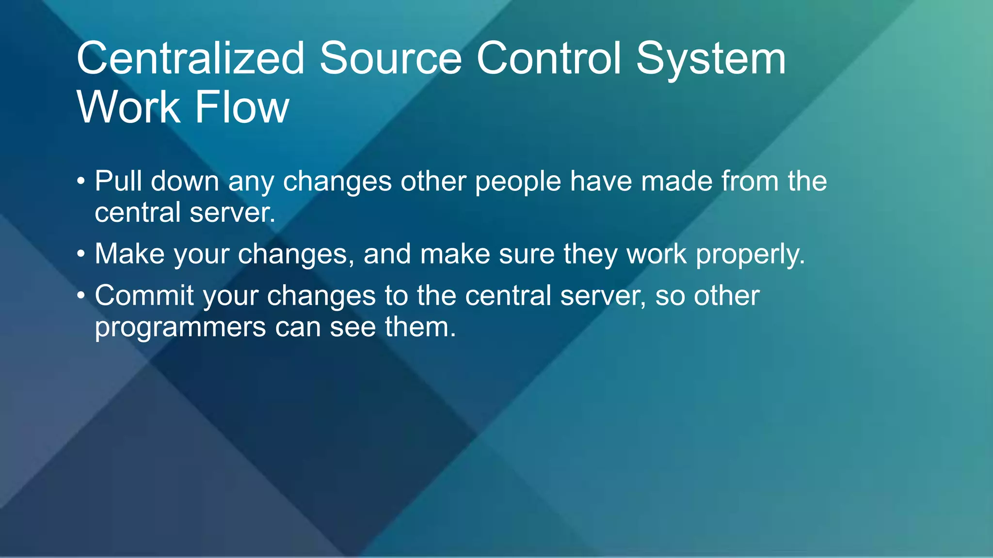 Centralized Source Control System
Work Flow
• Pull down any changes other people have made from the
central server.
• Make your changes, and make sure they work properly.
• Commit your changes to the central server, so other
programmers can see them.
 