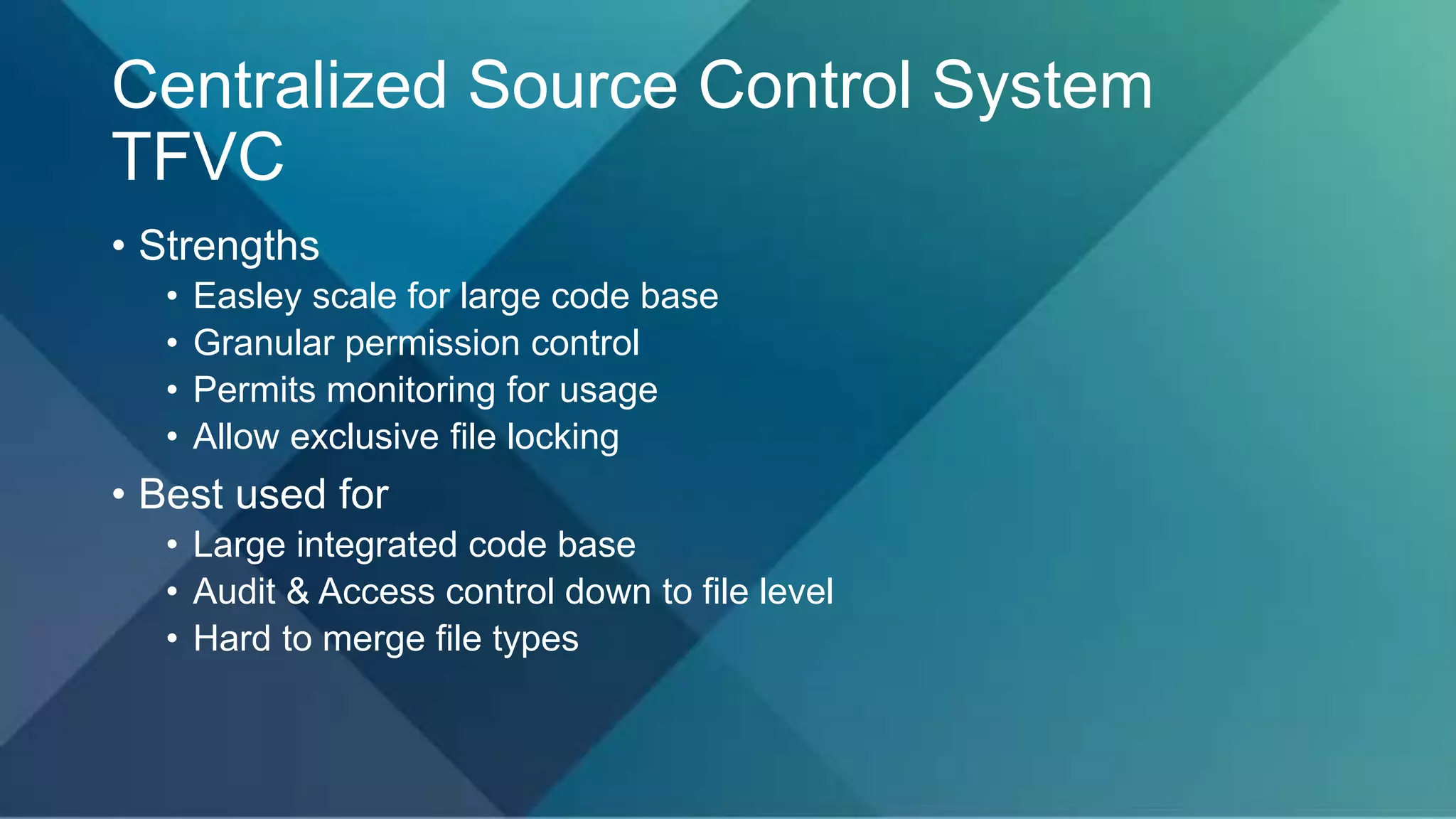 Centralized Source Control System
TFVC
• Strengths
• Easley scale for large code base
• Granular permission control
• Permits monitoring for usage
• Allow exclusive file locking
• Best used for
• Large integrated code base
• Audit & Access control down to file level
• Hard to merge file types
 