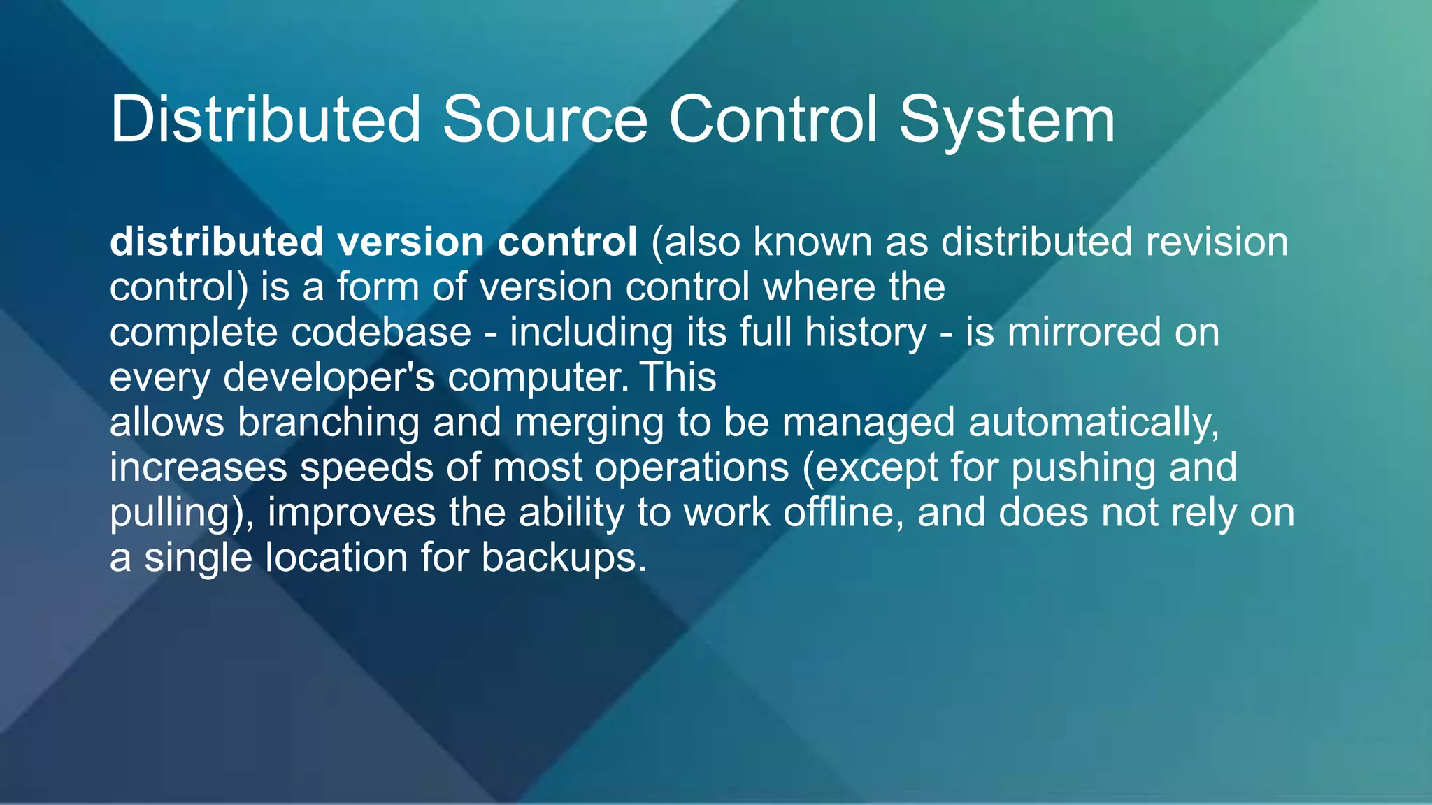 Distributed Source Control System
distributed version control (also known as distributed revision
control) is a form of version control where the
complete codebase - including its full history - is mirrored on
every developer's computer. This
allows branching and merging to be managed automatically,
increases speeds of most operations (except for pushing and
pulling), improves the ability to work offline, and does not rely on
a single location for backups.
 