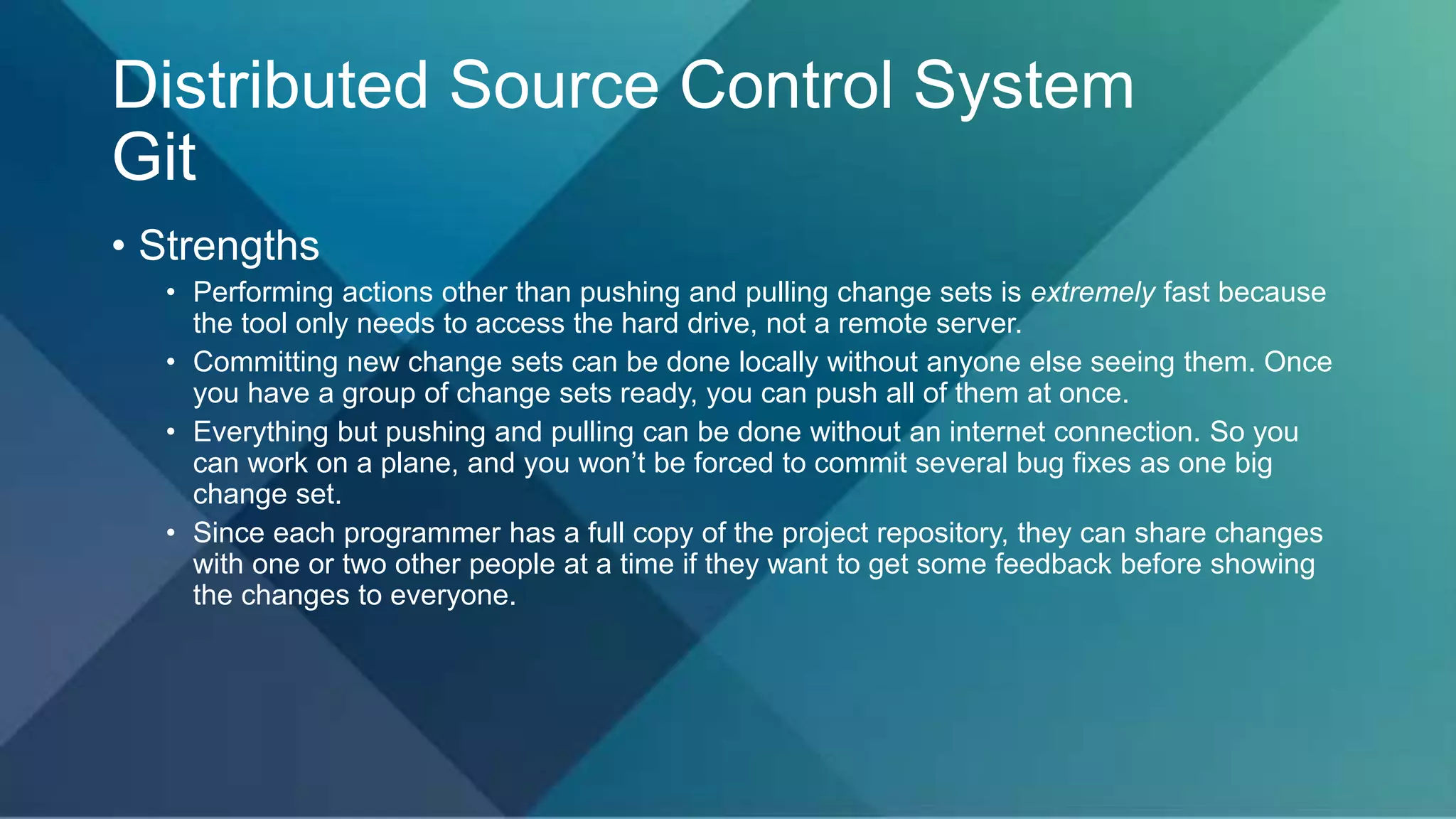 Distributed Source Control System
Git
• Strengths
• Performing actions other than pushing and pulling change sets is extremely fast because
the tool only needs to access the hard drive, not a remote server.
• Committing new change sets can be done locally without anyone else seeing them. Once
you have a group of change sets ready, you can push all of them at once.
• Everything but pushing and pulling can be done without an internet connection. So you
can work on a plane, and you won’t be forced to commit several bug fixes as one big
change set.
• Since each programmer has a full copy of the project repository, they can share changes
with one or two other people at a time if they want to get some feedback before showing
the changes to everyone.
 