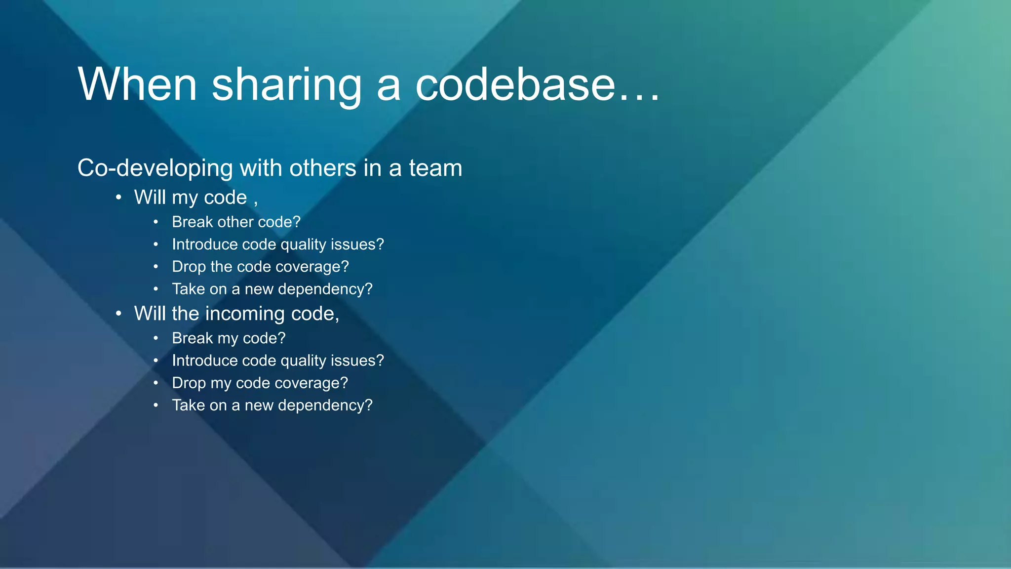 When sharing a codebase…
Co-developing with others in a team
• Will my code ,
• Break other code?
• Introduce code quality issues?
• Drop the code coverage?
• Take on a new dependency?
• Will the incoming code,
• Break my code?
• Introduce code quality issues?
• Drop my code coverage?
• Take on a new dependency?
 