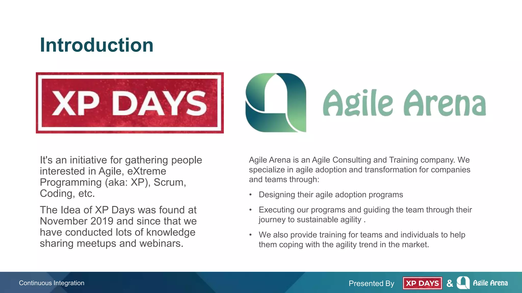 Presented By &
Introduction
Continuous Integration
It's an initiative for gathering people
interested in Agile, eXtreme
Programming (aka: XP), Scrum,
Coding, etc.
The Idea of XP Days was found at
November 2019 and since that we
have conducted lots of knowledge
sharing meetups and webinars.
Agile Arena is an Agile Consulting and Training company. We
specialize in agile adoption and transformation for companies
and teams through:
• Designing their agile adoption programs
• Executing our programs and guiding the team through their
journey to sustainable agility .
• We also provide training for teams and individuals to help
them coping with the agility trend in the market.
 