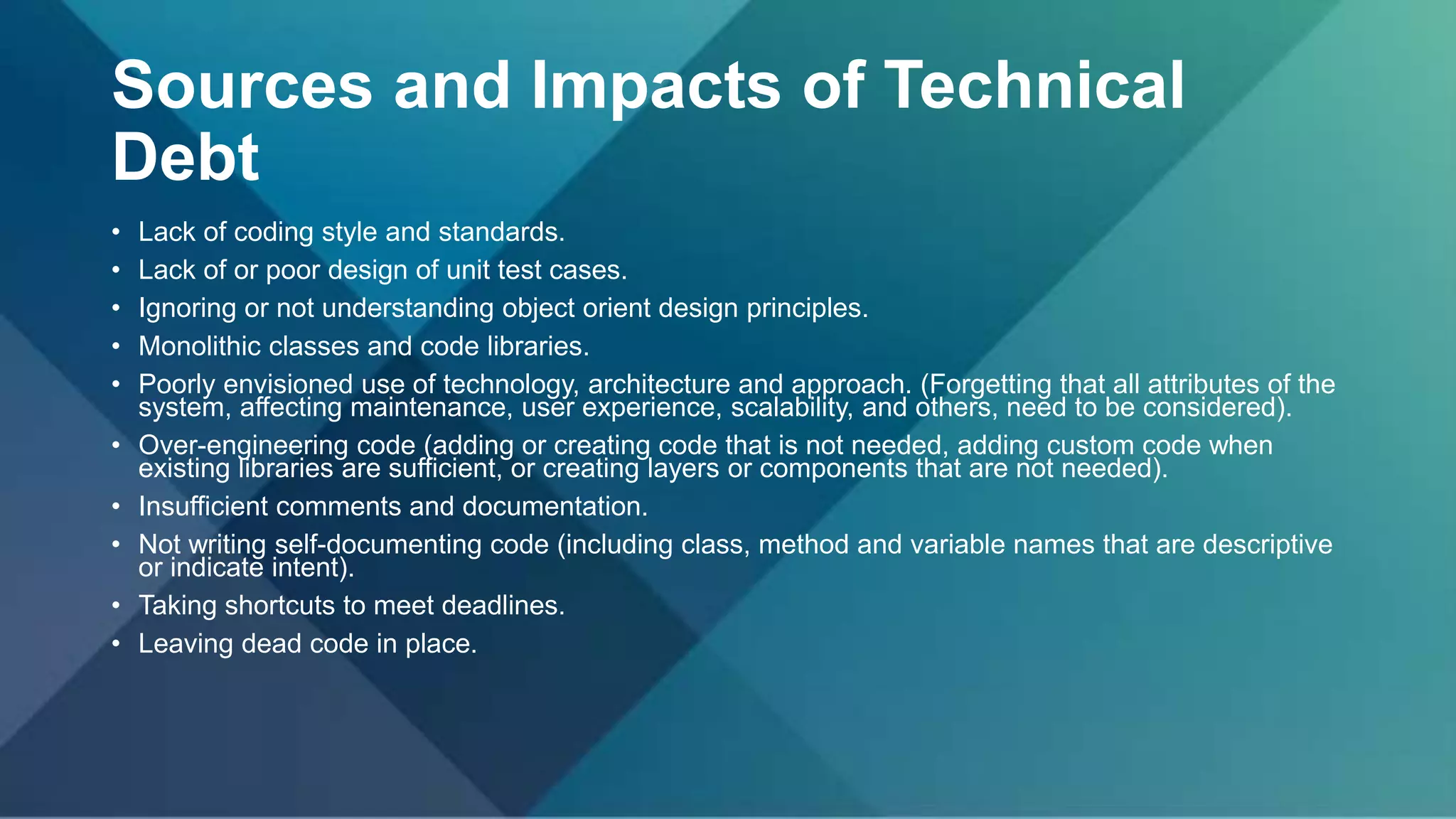 Sources and Impacts of Technical
Debt
• Lack of coding style and standards.
• Lack of or poor design of unit test cases.
• Ignoring or not understanding object orient design principles.
• Monolithic classes and code libraries.
• Poorly envisioned use of technology, architecture and approach. (Forgetting that all attributes of the
system, affecting maintenance, user experience, scalability, and others, need to be considered).
• Over-engineering code (adding or creating code that is not needed, adding custom code when
existing libraries are sufficient, or creating layers or components that are not needed).
• Insufficient comments and documentation.
• Not writing self-documenting code (including class, method and variable names that are descriptive
or indicate intent).
• Taking shortcuts to meet deadlines.
• Leaving dead code in place.
 