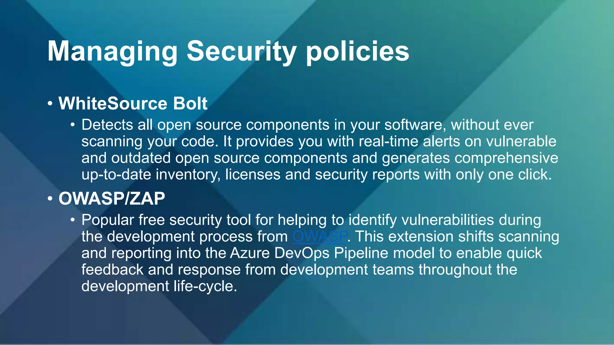 Managing Security policies
• WhiteSource Bolt
• Detects all open source components in your software, without ever
scanning your code. It provides you with real-time alerts on vulnerable
and outdated open source components and generates comprehensive
up-to-date inventory, licenses and security reports with only one click.
• OWASP/ZAP
• Popular free security tool for helping to identify vulnerabilities during
the development process from OWASP. This extension shifts scanning
and reporting into the Azure DevOps Pipeline model to enable quick
feedback and response from development teams throughout the
development life-cycle.
 