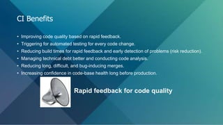 • Improving code quality based on rapid feedback.
• Triggering for automated testing for every code change.
• Reducing build times for rapid feedback and early detection of problems (risk reduction).
• Managing technical debt better and conducting code analysis.
• Reducing long, difficult, and bug-inducing merges.
• Increasing confidence in code-base health long before production.
Rapid feedback for code quality
CI Benefits
 