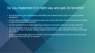 • Are developers in your organization committing code multiple times a day to the source control
repository?
• Are the same developers committing at least once a day to the main code line that's used to publish
a code into the test environments?
• Are the commits that are done triggering a process of automated build and unit test execution?
• Do the developers look at the results of the unit test execution, and a key metric there is code
coverage. Are they constantly working towards improving the code coverage from these automated
processes?
• When the build actually goes red and fails, do the development teams stop what they're doing and
fix the build within the next 10 minutes?
Do you implement it in right way and gain its benefits?
 