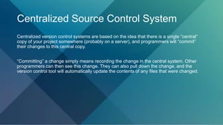 Centralized Source Control System
Centralized version control systems are based on the idea that there is a single “central”
copy of your project somewhere (probably on a server), and programmers will “commit”
their changes to this central copy.
“Committing” a change simply means recording the change in the central system. Other
programmers can then see this change. They can also pull down the change, and the
version control tool will automatically update the contents of any files that were changed.
 