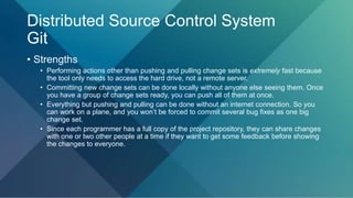 Distributed Source Control System
Git
• Strengths
• Performing actions other than pushing and pulling change sets is extremely fast because
the tool only needs to access the hard drive, not a remote server.
• Committing new change sets can be done locally without anyone else seeing them. Once
you have a group of change sets ready, you can push all of them at once.
• Everything but pushing and pulling can be done without an internet connection. So you
can work on a plane, and you won’t be forced to commit several bug fixes as one big
change set.
• Since each programmer has a full copy of the project repository, they can share changes
with one or two other people at a time if they want to get some feedback before showing
the changes to everyone.
 
