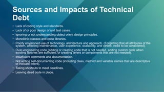Sources and Impacts of Technical
Debt
• Lack of coding style and standards.
• Lack of or poor design of unit test cases.
• Ignoring or not understanding object orient design principles.
• Monolithic classes and code libraries.
• Poorly envisioned use of technology, architecture and approach. (Forgetting that all attributes of the
system, affecting maintenance, user experience, scalability, and others, need to be considered).
• Over-engineering code (adding or creating code that is not needed, adding custom code when
existing libraries are sufficient, or creating layers or components that are not needed).
• Insufficient comments and documentation.
• Not writing self-documenting code (including class, method and variable names that are descriptive
or indicate intent).
• Taking shortcuts to meet deadlines.
• Leaving dead code in place.
 