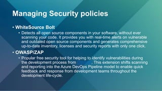 Managing Security policies
• WhiteSource Bolt
• Detects all open source components in your software, without ever
scanning your code. It provides you with real-time alerts on vulnerable
and outdated open source components and generates comprehensive
up-to-date inventory, licenses and security reports with only one click.
• OWASP/ZAP
• Popular free security tool for helping to identify vulnerabilities during
the development process from OWASP. This extension shifts scanning
and reporting into the Azure DevOps Pipeline model to enable quick
feedback and response from development teams throughout the
development life-cycle.
 