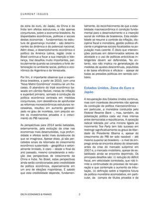 C U R R E N T I S S U E S
__________________________________________________________________________________
DELTA ECONOMICS & FINANCE 2
da zona do euro, do Japão, da China e da
Índia tem efeitos estruturais, e não apenas
conjunturais, sobre a economia brasileira. As
disparidades econômicas, políticas e sociais
destas economias – fundamentais na estru-
tura de governança mundial – são determi-
nantes da dinâmica e do potencial nacional.
Além disso, o desenvolvimento econômico e
político da América Latina, região onde o
Brasil continua a focar a sua inserção e lide-
rança, traz desafios muito importantes, par-
ticularmente quando se considera a forte de-
terioração no ambiente social, político e eco-
nômico da Argentina e da Venezuela.
Por fim, é importante observar que a experi-
ência brasileira, a partir de 2010, com uma
"Nova Matriz Econômica" mostrou-se um fra-
casso. O abandono do tripé econômico ba-
seado em câmbio flexível, metas de inflação
e superávit primário, somado à condução da
política econômica centrada em medidas
conjunturais, com desistência de aprofundar
as reformas microeconômicas estruturais ne-
cessárias, resultou em aumento generali-
zado no grau de incerteza, com prejuízo so-
bre os investimentos privados e o cresci-
mento do PIB nacional.
As perspectivas para 2014 serão balizadas,
externamente, pela evolução da crise nas
economias mais desenvolvidas, cuja profun-
didade e efeitos serão mais duradouros do
que se imaginava. Apesar disso, já são per-
cebidos sinais da retomada do crescimento
econômico sustentado – geográfica e setori-
almente limitado, é claro – desde o final do
ano passado, mesmo considerando a redu-
ção das perspectivas de crescimento da
China e Índia. No Brasil, estas perspectivas
ainda serão condicionadas pela credibilidade
da política econômica, especialmente em
um ano de eleições majoritárias. É sabido
que esta credibilidade depende, fundamen-
talmente, do reconhecimento de que a esta-
bilidade macroeconômica é condição funda-
mental para o desenvolvimento e a inserção
social de milhões de brasileiros. Esta estabi-
lidade se resume a controle da inflação, dis-
ciplina fiscal e monetária, gestão pública efi-
ciente e programas sociais focalizados na po-
pulação mais carente. É óbvio que interven-
ções pontuais em determinados setores de
atividade e o uso de políticas anticíclicas in-
teligentes devem ser defendidas. No en-
tanto, isto não implica na generalização de
medidas de ajustes descontínuas, populistas
e de baixa eficiência e eficácia – apesar de
todas as pressões políticas em sentido con-
trário.
Estados Unidos, Zona do Euro e
Japão
A recuperação dos Estados Unidos continua,
mas com incertezas decorrentes não apenas
da condução da política macroeconômica –
em particular, a monetária conduzida pelo
Federal Reserve Bank –, mas, também, da
polarização política cada vez mais intensa
entre democratas e republicanos. A oposição
radical liderada por uma minoria ligada ao
movimento Tea Party tem tido sucesso em
restringir significativamente os graus de liber-
dade do Presidente Obama e, apesar do
crescimento do PIB ter sido razoável – até
mesmo superior ao brasileiro – o nível de em-
prego ainda se encontra abaixo do observado
antes da crise do mercado subprime em
2007 e, o mercado imobiliário, apesar de es-
tabilizado ainda se encontra deprimido. Os
principais desafios são: (i) redução do déficit
fiscal, em velocidade controlada, que não li-
mite a continuidade do processo de recupe-
ração e que contemple o aumento da tribu-
tação, (ii) definição sobre a trajetória futura
da política monetária acomodativa, em parti-
cular, da compra de títulos privados e da
 