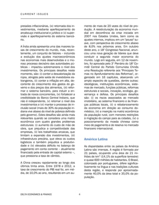 C U R R E N T I S S U E S
__________________________________________________________________________________
DELTA ECONOMICS & FINANCE 4
pressões inflacionárias, (iv) retomada dos in-
vestimentos, mediante aperfeiçoamento do
arcabouço institucional e jurídico e (v) super-
visão e aperfeiçoamento do sistema bancá-
rio.
A Índia ainda apresenta uma das maiores ta-
xas de crescimento do mundo, mas, recen-
temente, um conjunto de fatores – incluindo
a evolução dos ajustes macroeconômicos
nas economias mais desenvolvidas e o mo-
roso processo decisório das autoridades pú-
blicas – impactou sobremaneira o nível dos
investimentos. Os principais desafios neste
momento, são: (i) conter a desvalorização da
rúpia, atingida pela saída de investidores es-
trangeiros, (ii) conter a inflação em alta, de-
corrente do crescimento dos gastos do go-
verno e dos preços dos alimentos, (iii) refor-
mar o sistema bancário, para induzir a en-
trada de novos concorrentes, (iv) fortalecer a
credibilidade do Banco Central Indiano, que
não é independente, (v) retomar o nível dos
investimentos e (vi) manter o processo de in-
clusão social (mais de 30% da população in-
diana vive abaixo do nível de pobreza definido
pelo governo). Estes desafios são ainda mais
relevantes quando se considera uma matriz
econômica com quatro grandes problemas
estruturais: (i) aumento do custo de mão de
obra, que prejudica a competitividade das
empresas, (ii) leis trabalhistas arcaicas, que
limitam a expansão dos investimentos, (iii)
infraestrutura precária, que eleva os custos
logísticos e também prejudica a produtivi-
dade e (iv) elevados déficits no balanço de
pagamento em conta corrente – atualmente
financiado pela entrada de capital externo –,
que pressiona a taxa de câmbio.
A China cresceu rapidamente ao longo dos
últimos trinta anos. Entre 1978 e 2012, a
taxa de crescimento do PIB real foi, em mé-
dia, de 10,0% ao ano, resultando em um au-
mento de mais de 20 vezes do nível de pro-
dução. A reestruturação da economia mun-
dial em decorrência da crise iniciada em
2007 nos Estados Unidos, bem como os
ajustes internos, implicou em um "pouso" su-
ave, com perspectiva de crescimento abaixo
de 8,0% nos próximos anos. Em outubro
deste ano, o 18° Congresso Nacional, anun-
ciou uma nova geração de líderes que deve
conduzir a segunda maior economia do
mundo. Logo em seguida, em 12 de novem-
bro, foi aprovada pelo 3° Plenário do 18° Co-
mitê Central do Partido Comunista Chinês
uma Resolução referente aos "Principais Te-
mas no Aprofundamento das Reformas", or-
ganizado em 16 capítulos, abarcando um
amplo espectro de questões, dentre outras:
ideológicas, instituições econômicas, siste-
mas de mercado, funções públicas, reformas
estruturais e sociais, inovação, ecologia, go-
vernança e defesa. Os principais desafios
são: (i) os riscos associados ao mercado
imobiliário, ao sistema financeiro e às finan-
ças públicas locais, (ii) o rebalanceamento
da economia em direção ao consumo do-
méstico, (iii) a inserção na matriz econômica
da população rural, com menores restrições
à migração do campo para as cidades, (iv) o
posicionamento da moeda chinesa como
meio de pagamento e de reserva no mercado
financeiro internacional.
América Latina
As disparidades entre os países da América
Latina são imensas. A região é formada por
21 países, ocupando uma área de 21 mi-
lhões de km2
(14,1% da superfície terrestre)
e quase 600 milhões de habitantes. O Brasil,
colonizado por portugueses, difere significa-
tivamente na língua e nas tradições culturais
desta região, e responde por aproximada-
mente 40,0% da área total e 35,0% da po-
pulação.
 