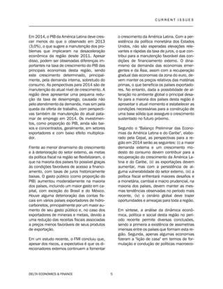 C U R R E N T I S S U E S
__________________________________________________________________________________
DELTA ECONOMICS & FINANCE 5
Em 2014, o PIB da América Latina deve cres-
cer menos do que o observado em 2013
(3,0%), o que sugere a manutenção dos pro-
blemas que implicaram na desaceleração
econômica da região desde 2011. Apesar
disso, podem ser observadas diferenças im-
portantes na taxa de crescimento do PIB das
principais economias desta região, sendo
este crescimento determinado, principal-
mente, pela demanda interna, sobretudo do
consumo. As perspectivas para 2014 são de
manutenção do atual nível de crescimento. A
região deve apresentar uma pequena redu-
ção da taxa de desemprego, causada não
pelo atendimento da demanda, mas sim pela
queda da oferta de trabalho, com perspecti-
vas também de manutenção do atual pata-
mar de emprego em 2014. Os investimen-
tos, como proporção do PIB, ainda são bai-
xos e concentrados, geralmente, em setores
exportadores e com baixo efeito multiplica-
dor.
Frente ao menor dinamismo do crescimento
e à deterioração do setor externo, as metas
da política fiscal na região se flexibilizaram, o
que na maioria dos países foi possível graças
às condições favoráveis de acesso a financi-
amento, com taxas de juros historicamente
baixas. O gasto público (como proporção do
PIB) aumentou moderadamente na maioria
dos países, incluindo um maior gasto em ca-
pital, com exceção do Brasil e do México.
Houve alguma deterioração das contas fis-
cais em vários países exportadores de hidro-
carbonetos, principalmente por um maior au-
mento de seu gasto público e, no caso dos
exportadores de minerais e metais, devido a
uma redução das receitas fiscais associadas
a preços menos favoráveis de seus produtos
de exportação.
Em um estudo recente, o FMI concluiu que,
apesar dos riscos, a expectativa é que os di-
recionadores externos continuem a fomentar
o crescimento da América Latina. Com a per-
sistência da política monetária dos Estados
Unidos, não são esperadas elevações rele-
vantes e rápidas da taxa de juros, o que con-
tribui para a manutenção favorável das con-
dições de financiamento externo. O dina-
mismo da demanda das economias emer-
gentes e da Ásia, assim com a recuperação
gradual das economias da zona do euro, de-
vem manter os preços relativos das matérias
primas, o que beneficia os países exportado-
res. No entanto, dada a possibilidade de al-
teração no ambiente global o principal desa-
fio para a maioria dos países desta região é
aproveitar o atual momento e estabelecer as
condições necessárias para a construção de
uma base sólida que assegure o crescimento
sustentado no futuro próximo.
Segundo o "Balanço Preliminar das Econo-
mias da América Latina e do Caribe", elabo-
rado pela Cepal, as perspectivas para a re-
gião em 2014 serão as seguintes: (i) a maior
demanda externa e um crescimento mo-
desto do consumo devem contribuir para a
recuperação do crescimento da América La-
tina e do Caribe, (ii) as exportações devem
aumentar, mas com a persistência de al-
guma vulnerabilidade do setor externo, (iii) a
política fiscal enfrentará maiores desafios e
a monetária, cambial e macro prudencial, na
maioria dos países, devem manter as mes-
mas tendências observadas no período mais
recente, (iv) o cenário global deve trazer
oportunidades e ameaças para toda a região.
Em síntese, a análise da dinâmica econô-
mica, política e social desta região no perí-
odo recente permite diversas conclusões,
sendo a primeira a existência de assimetrias
imensas entre os países que formam esta re-
gião. Segunda, apenas algumas economias
fizeram a "lição de casa" em termos de for-
mulação e condução de políticas macroeco-
 