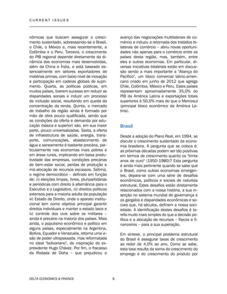 C U R R E N T I S S U E S
__________________________________________________________________________________
DELTA ECONOMICS & FINANCE 6
nômicas que buscam assegurar o cresci-
mento sustentado, sobressaindo-se o Brasil,
o Chile, o México e, mais recentemente, a
Colômbia e o Peru. Terceira, o crescimento
do PIB regional depende diretamente da di-
nâmica das economias mais desenvolvidas,
além da China e Índia, e está baseado es-
sencialmente em setores exportadores de
matérias primas, com baixo nível de inovação
e participação em cadeias globais de supri-
mento. Quarta, as políticas públicas, em
muitos países, tiverem sucesso em reduzir as
disparidades sociais e induzir um processo
de inclusão social, resultando em queda da
concentração da renda. Quinta, o mercado
de trabalho da região ainda é formado por
mão de obra pouco qualificada, sendo que
as condições da oferta e demanda por edu-
cação (básica e superior) são, em sua maior
parte, pouco universalizadas. Sexta, a oferta
de infraestrutura de saúde, energia, trans-
porte, comunicações, abastecimento de
água e saneamento é bastante precária, par-
ticularmente nas economias mais pobres e
em áreas rurais, implicando em baixa produ-
tividade das empresas, condições precárias
de bem-estar social, perdas de produção e
má-alocação de recursos escassos. Sétima,
o regime democrático – definido em função
de: (i) eleições limpas, livres, pluripartidárias
e periódicas com direito à alternância para o
Executivo e o Legislativo, (ii) direitos políticos
extensos para a maioria adulta da população
iii) Estado de Direito, onde o aparato institu-
cional tem como objetivo principal garantir
direitos individuais e manter o estado laico e
iv) controle dos civis sobre os militares –
ainda é precário na maioria dos países. Mais
ainda, o populismo econômico e político em
alguns países, especialmente na Argentina,
Bolívia, Equador e Venezuela, retoma uma vi-
são de poder ultrapassada, mas reformatada
no ideal "bolivariano", de inspiração do ex-
presidente Hugo Chávez. Por fim, o fracasso
da Rodada de Doha – que prejudicou o
avanço das negociações multilaterais de co-
mércio e induziu a retomada dos tratados bi-
laterais de comércio – abriu novas oportuni-
dades não apenas para o comércio entre os
países desta região, mas, também, entre
eles e outras economias. Em particular, di-
versas iniciativas bilaterais estão em discus-
são sendo a mais importante a "Aliança do
Pacífico", um bloco comercial latino-ameri-
cano criado em junho de 2012 que agrega
Chile, Colômbia, México e Peru. Estes países
representam aproximadamente 35,0% do
PIB da América Latina e exportações totais
superiores à 50,0% mais do que o Mercosul
(principal bloco econômico da América La-
tina).
Brasil
Desde a adoção do Plano Real, em 1994, se
discute o crescimento sustentado da econo-
mia brasileira. A pergunta que se coloca é:
as próximas décadas podem ser tão positivas
em termos de crescimento quanto os "trinta
anos de ouro" (1950-1980)? Esta pergunta
é ainda mais pertinente quando se sabe que
o Brasil, como outras economias emergen-
tes, depara-se com uma série de desafios
econômicos, políticos e sociais de natureza
estrutural. Estes desafios estão diretamente
relacionados com a nossa história, a sua in-
serção no sistema mundial de governança e
os gargalos e disparidades econômicas e so-
ciais que, há séculos, definem a nossa soci-
edade. A identificação destes desafios é ta-
refa muito mais simples do que a decisão po-
lítica e a alocação de recursos – físicos e fi-
nanceiros – para a sua superação.
Em síntese, o principal problema estrutural
do Brasil é assegurar taxas de crescimento
ao redor de 4,0% ao ano. Como se sabe,
esta taxa resulta da soma do crescimento do
emprego e do crescimento do produto por
 