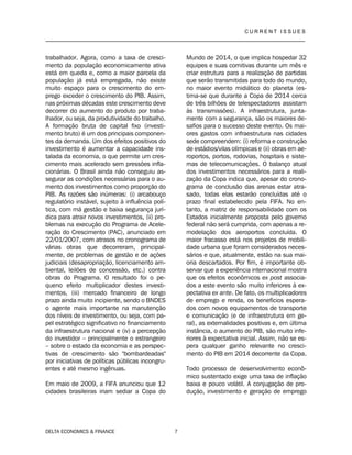 C U R R E N T I S S U E S
__________________________________________________________________________________
DELTA ECONOMICS & FINANCE 7
trabalhador. Agora, como a taxa de cresci-
mento da população economicamente ativa
está em queda e, como a maior parcela da
população já está empregada, não existe
muito espaço para o crescimento do em-
prego exceder o crescimento do PIB. Assim,
nas próximas décadas este crescimento deve
decorrer do aumento do produto por traba-
lhador, ou seja, da produtividade do trabalho.
A formação bruta de capital fixo (investi-
mento bruto) é um dos principais componen-
tes da demanda. Um dos efeitos positivos do
investimento é aumentar a capacidade ins-
talada da economia, o que permite um cres-
cimento mais acelerado sem pressões infla-
cionárias. O Brasil ainda não conseguiu as-
segurar as condições necessárias para o au-
mento dos investimentos como proporção do
PIB. As razões são inúmeras: (i) arcabouço
regulatório instável, sujeito à influência polí-
tica, com má gestão e baixa segurança jurí-
dica para atrair novos investimentos, (ii) pro-
blemas na execução do Programa de Acele-
ração do Crescimento (PAC), anunciado em
22/01/2007, com atrasos no cronograma de
várias obras que decorreram, principal-
mente, de problemas de gestão e de ações
judiciais (desapropriação, licenciamento am-
biental, leilões de concessão, etc.) contra
obras do Programa. O resultado foi o pe-
queno efeito multiplicador destes investi-
mentos, (iii) mercado financeiro de longo
prazo ainda muito incipiente, sendo o BNDES
o agente mais importante na manutenção
dos níveis de investimento, ou seja, com pa-
pel estratégico significativo no financiamento
da infraestrutura nacional e (iv) a percepção
do investidor – principalmente o estrangeiro
– sobre o estado da economia e as perspec-
tivas de crescimento são "bombardeadas"
por iniciativas de políticas públicas incongru-
entes e até mesmo ingênuas.
Em maio de 2009, a FIFA anunciou que 12
cidades brasileiras iriam sediar a Copa do
Mundo de 2014, o que implica hospedar 32
equipes e suas comitivas durante um mês e
criar estrutura para a realização de partidas
que serão transmitidas para todo do mundo,
no maior evento midiático do planeta (es-
tima-se que durante a Copa de 2014 cerca
de três bilhões de telespectadores assistam
às transmissões). A infraestrutura, junta-
mente com a segurança, são os maiores de-
safios para o sucesso deste evento. Os mai-
ores gastos com infraestrutura nas cidades
sede compreendem: (i) reforma e construção
de estádios/vilas olímpicas e (ii) obras em ae-
roportos, portos, rodovias, hospitais e siste-
mas de telecomunicações. O balanço atual
dos investimentos necessários para a reali-
zação da Copa indica que, apesar do crono-
grama de conclusão das arenas estar atra-
sado, todas elas estarão concluídas até o
prazo final estabelecido pela FIFA. No en-
tanto, a matriz de responsabilidade com os
Estados inicialmente proposta pelo governo
federal não será cumprida, com apenas a re-
modelação dos aeroportos concluída. O
maior fracasso está nos projetos de mobili-
dade urbana que foram considerados neces-
sários e que, atualmente, estão na sua mai-
oria descartados. Por fim, é importante ob-
servar que a experiência internacional mostra
que os efeitos econômicos ex post associa-
dos a este evento são muito inferiores à ex-
pectativa ex ante. De fato, os multiplicadores
de emprego e renda, os benefícios espera-
dos com novos equipamentos de transporte
e comunicação (e de infraestrutura em ge-
ral), as externalidades positivas e, em última
instância, o aumento do PIB, são muito infe-
riores à expectativa inicial. Assim, não se es-
pera qualquer ganho relevante no cresci-
mento do PIB em 2014 decorrente da Copa.
Todo processo de desenvolvimento econô-
mico sustentado exige uma taxa de inflação
baixa e pouco volátil. A conjugação de pro-
dução, investimento e geração de emprego
 