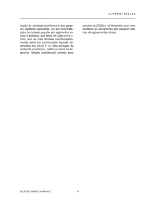 C U R R E N T I S S U E S
__________________________________________________________________________________
DELTA ECONOMICS & FINANCE 9
dução da atividade econômica e dos garga-
los logísticos esperados, (iii) por manifesta-
ções de protesto popular por segmentos so-
ciais e políticos, que terão na Copa uma vi-
trine para as mais diversas manifestações,
muitas delas em continuidade àquelas ob-
servadas em 2013 e (iv) pela evolução do
ambiente econômico, político e social na Ar-
gentina (eleição presidencial prevista para
outubro de 2015) e na Venezuela, com a ex-
pectativa de acirramento das posições radi-
cais dos governantes atuais.
 