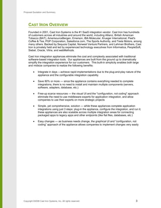 Proposal Quotation and Summary
CAST IRON OVERVIEW
Founded in 2001, Cast Iron Systems is the #1 SaaS integration vendor. Cast Iron has hundreds
of customers across all industries and around the world, including Allianz, British American
Tobacco (BAT), AmerisourceBergen, Emerson, IBA Molecular, Krueger International, Peet's
Coffee & Tea, PGP Corporation, Salesforce.com, The Sports Authority, and Tesla Motors, among
many others. Backed by Sequoia Capital, Norwest Venture Partners, and Lehman Brothers, Cast
Iron is privately held and led by experienced technology executives from Informatica, PeopleSoft,
Siebel, Oracle, Vitria, and webMethods.
Cast Iron integration appliances eliminate the cost and complexity associated with traditional
software-based integration tools. Our appliances are built from the ground up to dramatically
simplify the integration experience for our customers. This built-in simplicity enables both large
and midsize companies to realize the following benefits:
• Integrate in days —achieve rapid implementations due to the plug-and-play nature of the
appliance and the configurable integration capability
• Save 80% or more — since the appliance contains everything needed to complete
integrations, there is no need to install and maintain multiple components (servers,
software, adapters, database, etc.)
• Free-up scarce resources — the visual UI and the "configuration, not coding" approach
eliminate the need to use middleware experts for application integration, and allow
companies to use their experts on more strategic projects
• Simple, yet comprehensive, solution — while these appliances complete application
integrations using just 3 steps: plug-in the appliance, configure the integration, and run it;
these appliances are also scalable across multiple integration areas for connecting
packaged apps to legacy apps and other endpoints (like flat files, databases, etc.)
• Easy changes — as business needs change, the graphical UI and “configuration, not
coding” approach of the appliance allows companies to implement changes very easily
Copyright ©2008 Cast Iron Systems, Inc. All rights reserved. 3
 