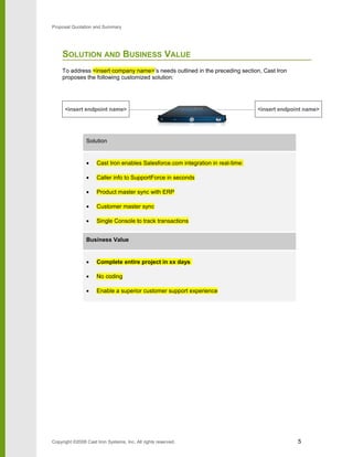 Proposal Quotation and Summary
SOLUTION AND BUSINESS VALUE
To address <insert company name>’s needs outlined in the preceding section, Cast Iron
proposes the following customized solution:
Solution
• Cast Iron enables Salesforce.com integration in real-time:
• Caller info to SupportForce in seconds
• Product master sync with ERP
• Customer master sync
• Single Console to track transactions
Business Value
• Complete entire project in xx days
• No coding
• Enable a superior customer support experience
Copyright ©2008 Cast Iron Systems, Inc. All rights reserved. 5
<insert endpoint name> <insert endpoint name>
 