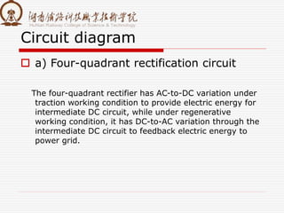 Circuit diagram
 a) Four-quadrant rectification circuit
The four-quadrant rectifier has AC-to-DC variation under
traction working condition to provide electric energy for
intermediate DC circuit, while under regenerative
working condition, it has DC-to-AC variation through the
intermediate DC circuit to feedback electric energy to
power grid.
 