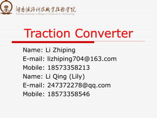 Traction Converter
Name: Li Zhiping
E-mail: lizhiping704@163.com
Mobile: 18573358213
Name: Li Qing (Lily)
E-mail: 247372278@qq.com
Mobile: 18573358546
 