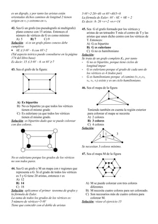 es un digrafo, y por tanto las aristas están
orientadas dichos caminos de longitud 2 tienen
origen en v1 y extremo en v4
42. Sea G un grafo (no pseudografo ni multigrafo)
plano conexo con 15 aristas. Entonces el
número de vértices de G es como mínimo
A) 5 B) 7 C) 9
Solución: si es un grafo plano conexo debe
cumplirse
 #E  3·#V – 6 con #V>2
(Tal aspecto teórico puede consultarse en la página
174 del libro base)
Es decir: 15  3·#V – 6  #V  7
43. Sea el grafo de la figura:
A) Es bipartito
B) No es bipartito ya que todos los vértices
tienen el mismo grado
C) Es euleriano ya que todos los vértices
tienen el mismo grado.
Solución: es bipartito dado que se puede colorear
con dos colores.
No es euleriano porque los grados de los vértices
no son todos pares.
44. Sea G un grafo y M un mapa con r regiones que
representa a G. Si el grado de todos los vértices
es 5 y G tiene 20 aristas, entonces r es
A) 12
B) 14
C) 18
Solución: aplicamoe el primer teorema de grafos y
la fórmula de Euler.
La suma de todos los grados de los vértices es:
5·número de vértices=5·#V
Tiene que coincidir con el doble de aristas
5·#V=2·20=40  #V=40/5=8
La fórmula de Euler: #V - #E + #R = 2
Es decir: 8- 20 +r=2  r=14
45. Sea G el grafo formado por los vértices y
aristas de un tetraedro T más el centro de T y las
aristas que unen dicho centro con los vértices de
T. Entonces:
A) G es bipartito
B) G es euleriano
C) G no es hamiltoniano
Solución:
Se trata de un grafo completo K5, por tanto
- G no es bipartito, porque tiene ciclos de
longitud impar
- G es euleriano porque el grado de cada uno de
los vértices es 4 (todos par)
- G es hamiltoniano porque el camino (v1,v2,v3,
v4, v5, v1) existe y es un ciclo hamiltoniano.
46. Sea el mapa de la figura
Teniendo también en cuenta la región exterior
para colorear el mapa se necesita
A) 2 colores
B) 3 colores
C) 4 colores
Solución:
Se necesitan 3 colores mínimo.
47. Sea el mapa M de la figura
A) M se puede colorear con tres colores
diferentes
B) M necesita cuatro colores para ser coloreado.
C) Son necesarios más de cuatro colores para
colorear M.
Solución: véase el ejercicio 15
1
1
2
2
3
 