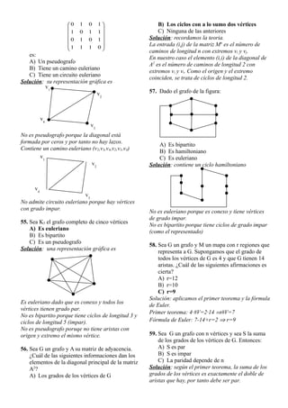 











0
1
1
1
1
0
1
0
1
1
0
1
1
0
1
0
es:
A) Un pseudografo
B) Tiene un camino euleriano
C) Tiene un circuito euleriano
Solución: su representación gráfica es
No es pseudografo porque la diagonal está
formada por ceros y por tanto no hay lazos.
Contiene un camino euleriano (v2,v3,v4,v2,v1,v4)
No admite circuito euleriano porque hay vértices
con grado impar.
55. Sea K5 el grafo completo de cinco vértices
A) Es euleriano
B) Es bipartito
C) Es un pseudografo
Solución: una representación gráfica es
Es euleriano dado que es conexo y todos los
vértices tienen grado par.
No es bipartito porque tiene ciclos de longitud 3 y
ciclos de longitud 5 (impar).
No es pseudografo poruqe no tiene aristas con
origen y extremo el mismo vértice.
56. Sea G un grafo y A su matriz de adyacencia.
¿Cuál de las siguientes informaciones dan los
elementos de la diagonal principal de la matriz
A2
?
A) Los grados de los vértices de G
B) Los ciclos con a lo sumo dos vértices
C) Ninguna de las anteriores
Solución: recordamos la teoria.
La entrada (i,j) de la matriz Mn
es el número de
caminos de longitud n con extremos vi y vj.
En nuestro caso el elemento (i,i) de la diagonal de
A2
es el número de caminos de longitud 2 con
extremos vi y vi. Como el origen y el extremo
coinciden, se trata de ciclos de longitud 2.
57. Dado el grafo de la figura:
A) Es bipartito
B) Es hamiltoniano
C) Es euleriano
Solución: contiene un ciclo hamiltoniano
No es euleriano porque es conexo y tiene vértices
de grado impar.
No es bipartito porque tiene ciclos de grado impar
(como el representado)
58. Sea G un grafo y M un mapa con r regiones que
representa a G. Supongamos que el grado de
todos los vértices de G es 4 y que G tienen 14
aristas. ¿Cuál de las siguientes afirmaciones es
cierta?
A) r=12
B) r=10
C) r=9
Solución: aplicamos el primer teorema y la fórmula
de Euler.
Primer teorema: 4·#V=2·14 #V=7
Fórmula de Euler: 7-14+r=2  r=9
59. Sea G un grafo con n vértices y sea S la suma
de los grados de los vértices de G. Entonces:
A) S es par
B) S es impar
C) La paridad depende de n
Solución: según el primer teorema, la suma de los
grados de los vértices es exactamente el doble de
aristas que hay, por tanto debe ser par.
v1
v2
v3
v4
v1
v2
v3
v4
 