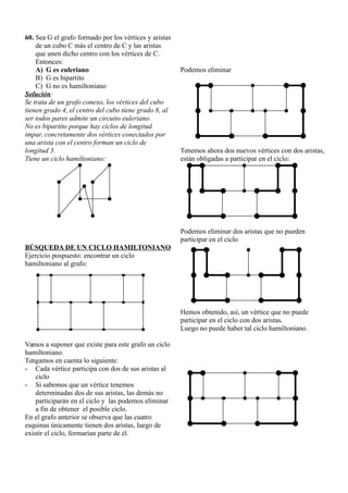 60. Sea G el grafo formado por los vértices y aristas
de un cubo C más el centro de C y las aristas
que unen dicho centro con los vértices de C.
Entonces:
A) G es euleriano
B) G es bipartito
C) G no es hamiltoniano
Solución:
Se trata de un grafo conexo, los vértices del cubo
tienen grado 4, el centro del cubo tiene grado 8, al
ser todos pares admite un circuito euleriano.
No es bipartito porque hay ciclos de longitud
impar, concretamente dos vértices conectados por
una arista con el centro forman un ciclo de
longitud 3.
Tiene un ciclo hamiltoniano:
BÚSQUEDA DE UN CICLO HAMILTONIANO
Ejercicio pospuesto: encontrar un ciclo
hamiltoniano al grafo:
Vamos a suponer que existe para este grafo un ciclo
hamiltoniano.
Tengamos en cuenta lo siguiente:
- Cada vértice participa con dos de sus aristas al
ciclo
- Si sabemos que un vértice tenemos
determinadas dos de sus aristas, las demás no
participarán en el ciclo y las podemos eliminar
a fin de obtener el posible ciclo.
En el grafo anterior se observa que las cuatro
esquinas únicamente tienen dos aristas, luego de
existir el ciclo, formarían parte de él.
Podemos eliminar
Tenemos ahora dos nuevos vértices con dos aristas,
están obligadas a participar en el ciclo:
Podemos eliminar dos aristas que no pueden
participar en el ciclo
Hemos obtenido, así, un vértice que no puede
participar en el ciclo con dos aristas.
Luego no puede haber tal ciclo hamiltoniano.
 