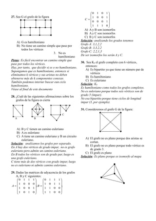 27. Sea G el grafo de la figura
A) G es hamiltoniano
B) No tiene un camino simple que pase por
todos los vértices
3. No es
hamiltoniano
Pistas: Es fácil encontrar un camino simple que
pase por todos los vértices.
Hay, por tanto, que decidir si es o no hamiltoniano.
Supongamos que es hamiltoniano, entonces si
eliminamos k vértices y sus aristas no deben
obtenerse más de k componentes conexas.
También podemos intertar buscar eun ciclo
hamiltoniano.
Véase al final de este documento
28. ¿Cuál de las siguientes afirmaciones sobre los
grafos de la figura es cierta
A) B y C tienen un camino euleriano
B) A es euleriano
C) A tiene un camino euleriano y B un circuito
euleriano.
Solución: analizamos los grafos por separado.
En A hay dos vértices de grado impar, no es grafo
euleriano pero admite un camino euleriano.
En B todos los vértices son de grado par, luego es
una grafo euleriano.
C tiene más de dos vértices con grado impar, luego
no es euleriano ni admite camino euleriano.
29. Dadas las matrices de adyacencia de los grafos
A, B y C siguientes:
;
0
0
1
1
0
0
1
1
1
1
0
1
1
1
1
0
;
0
1
0
1
1
0
0
1
0
0
0
1
1
1
1
0

























 B
A













0
1
1
1
1
0
0
0
1
0
0
1
1
0
1
0
C
A) A y B son isomorfos
B) A y C son isomorfos
C) B y C son isomorfos
Solución: analizando los grados tenemos
Grafo A: 3,1,2,2
Grafo B: 3,3,2,2
Grafo C: 2,2,1,3
De ser isomorfos los serán A y C.
30. Sea K6 el grafo completo con 6 vértices,
entonces:
A) Es bipartito ya que tiene un número par de
vértices
B) Es hamiltoniano
C) Es euleriano
Solución: K6
Es hamiltoniano como todos los grafos completos.
No es euleriano porque todos seis vértices son de
grado 5 (impar).
No esa bipartito porque tiene ciclos de longitud
impar (3, por ejemplo).
31. Consideremos el grafo G de la figura:
A) El grafo no es plano porque dos aristas se
cortan.
B) El grafo no es plano porque todo vértice es
de grado 3.
C) El grafo es plano
Solución: Es plano porque es isomorfo al mapa
A B
C
 