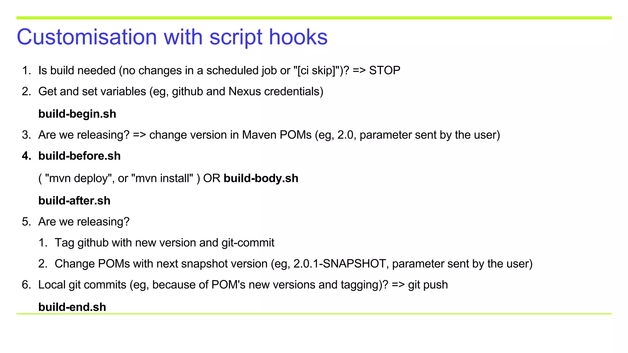Customisation with script hooks
1. Is build needed (no changes in a scheduled job or "[ci skip]")? => STOP
2. Get and set variables (eg, github and Nexus credentials)
build-begin.sh
3. Are we releasing? => change version in Maven POMs (eg, 2.0, parameter sent by the user)
4. build-before.sh
( "mvn deploy", or "mvn install" ) OR build-body.sh
build-after.sh
5. Are we releasing?
1. Tag github with new version and git-commit
2. Change POMs with next snapshot version (eg, 2.0.1-SNAPSHOT, parameter sent by the user)
6. Local git commits (eg, because of POM's new versions and tagging)? => git push
build-end.sh
 