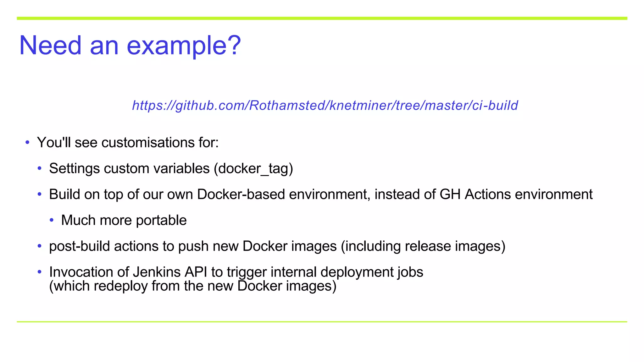 Need an example?
https://github.com/Rothamsted/knetminer/tree/master/ci-build
• You'll see customisations for:
• Settings custom variables (docker_tag)
• Build on top of our own Docker-based environment, instead of GH Actions environment
• Much more portable
• post-build actions to push new Docker images (including release images)
• Invocation of Jenkins API to trigger internal deployment jobs
(which redeploy from the new Docker images)
 