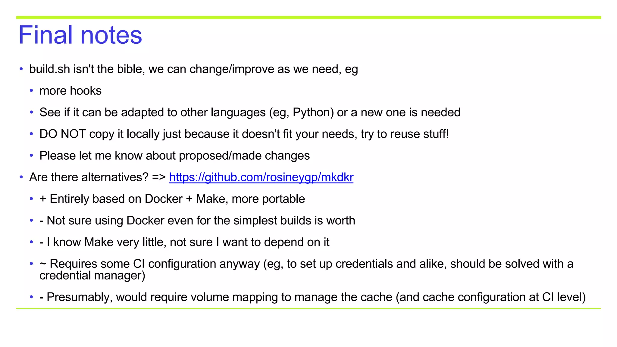 Final notes
• build.sh isn't the bible, we can change/improve as we need, eg
• more hooks
• See if it can be adapted to other languages (eg, Python) or a new one is needed
• DO NOT copy it locally just because it doesn't fit your needs, try to reuse stuff!
• Please let me know about proposed/made changes
• Are there alternatives? => https://github.com/rosineygp/mkdkr
• + Entirely based on Docker + Make, more portable
• - Not sure using Docker even for the simplest builds is worth
• - I know Make very little, not sure I want to depend on it
• ~ Requires some CI configuration anyway (eg, to set up credentials and alike, should be solved with a
credential manager)
• - Presumably, would require volume mapping to manage the cache (and cache configuration at CI level)
 