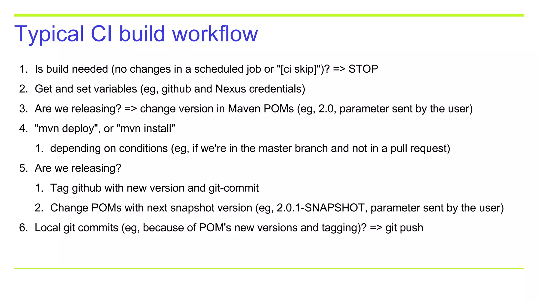 Typical CI build workflow
1. Is build needed (no changes in a scheduled job or "[ci skip]")? => STOP
2. Get and set variables (eg, github and Nexus credentials)
3. Are we releasing? => change version in Maven POMs (eg, 2.0, parameter sent by the user)
4. "mvn deploy", or "mvn install"
1. depending on conditions (eg, if we're in the master branch and not in a pull request)
5. Are we releasing?
1. Tag github with new version and git-commit
2. Change POMs with next snapshot version (eg, 2.0.1-SNAPSHOT, parameter sent by the user)
6. Local git commits (eg, because of POM's new versions and tagging)? => git push
 