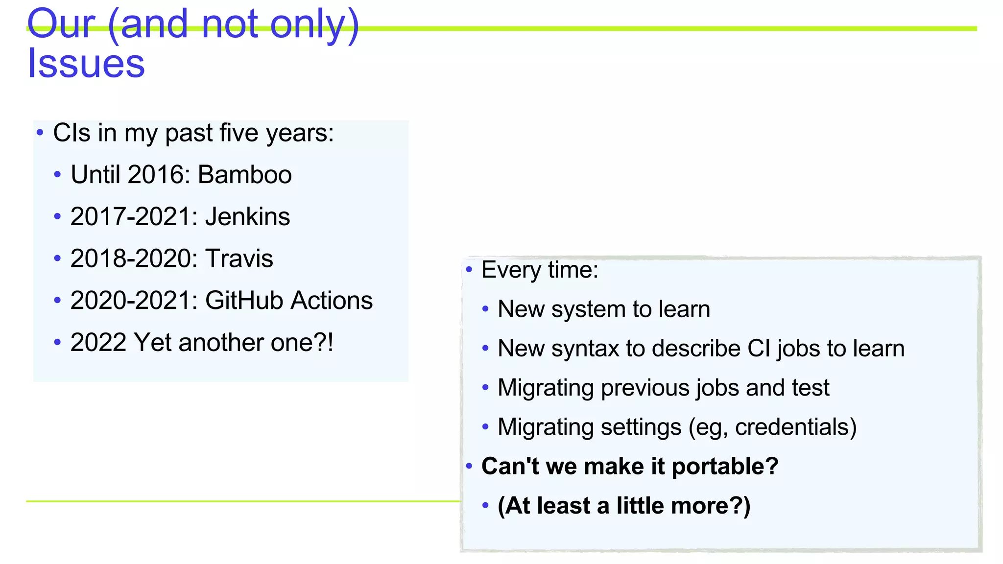 Our (and not only)
Issues
• CIs in my past five years:
• Until 2016: Bamboo
• 2017-2021: Jenkins
• 2018-2020: Travis
• 2020-2021: GitHub Actions
• 2022 Yet another one?!
• Every time:
• New system to learn
• New syntax to describe CI jobs to learn
• Migrating previous jobs and test
• Migrating settings (eg, credentials)
• Can't we make it portable?
• (At least a little more?)
 