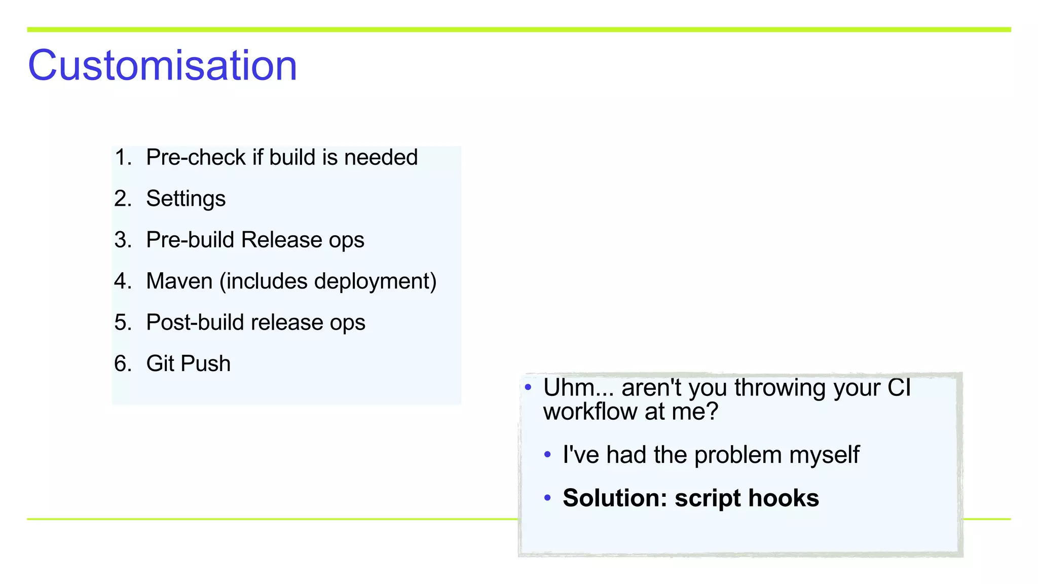 Customisation
1. Pre-check if build is needed
2. Settings
3. Pre-build Release ops
4. Maven (includes deployment)
5. Post-build release ops
6. Git Push
• Uhm... aren't you throwing your CI
workflow at me?
• I've had the problem myself
• Solution: script hooks
 