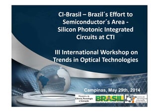 CI-Brasil – Brazil´s Effort to
Semiconductor´s Area -
Silicon Photonic Integrated
Circuits at CTI
III International Workshop on
Trends in Optical Technologies
Campinas, May 29th, 2014
 