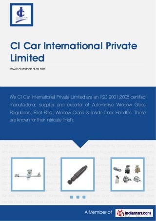 A Member of
CI Car International Private
Limited
www.autohandles.net
Window Glass Regulator Shock Absorber Ignition Cum Steering Lock Automotive Window
Regulator Handle Window Crank Handle Inside Door Handles Out Side Door Handle Grab
Handle Door Locks Door Latch & Striker Plate Fuel Tank Cap Meter & Switch Foot Rest &
Sunvisor Arm Rest Handle Window Glass Regulator Shock Absorber Ignition Cum Steering
Lock Automotive Window Regulator Handle Window Crank Handle Inside Door Handles Out
Side Door Handle Grab Handle Door Locks Door Latch & Striker Plate Fuel Tank Cap Meter &
Switch Foot Rest & Sunvisor Arm Rest Handle Window Glass Regulator Shock Absorber Ignition
Cum Steering Lock Automotive Window Regulator Handle Window Crank Handle Inside Door
Handles Out Side Door Handle Grab Handle Door Locks Door Latch & Striker Plate Fuel Tank
Cap Meter & Switch Foot Rest & Sunvisor Arm Rest Handle Window Glass Regulator Shock
Absorber Ignition Cum Steering Lock Automotive Window Regulator Handle Window Crank
Handle Inside Door Handles Out Side Door Handle Grab Handle Door Locks Door Latch &
Striker Plate Fuel Tank Cap Meter & Switch Foot Rest & Sunvisor Arm Rest Handle Window
Glass Regulator Shock Absorber Ignition Cum Steering Lock Automotive Window Regulator
Handle Window Crank Handle Inside Door Handles Out Side Door Handle Grab Handle Door
Locks Door Latch & Striker Plate Fuel Tank Cap Meter & Switch Foot Rest & Sunvisor Arm Rest
Handle Window Glass Regulator Shock Absorber Ignition Cum Steering Lock Automotive
Window Regulator Handle Window Crank Handle Inside Door Handles Out Side Door
Handle Grab Handle Door Locks Door Latch & Striker Plate Fuel Tank Cap Meter & Switch Foot
We CI Car International Private Limited are an ISO 9001:2008 certified
manufacturer, supplier and exporter of Automotive Window Glass
Regulators, Foot Rest, Window Crank & Inside Door Handles. These
are known for their intricate finish.
 