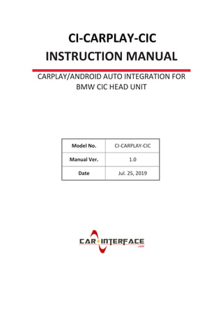 CI-CARPLAY-CIC
INSTRUCTION MANUAL
CARPLAY/ANDROID AUTO INTEGRATION FOR
BMW CIC HEAD UNIT
Model No. CI-CARPLAY-CIC
Manual Ver. 1.0
Date Jul. 25, 2019
 
