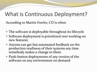 What is Continuous Deployment?
According to Martin Fowler, CD is when
 The software is deployable throughout its lifecycle
 Software deployment is prioritized over working on
new features
 Anyone can get fast automated feedback on the
production readiness of their systems any time
somebody makes a change to them
 Push-button deployments of any version of the
software on any environment on demand
 