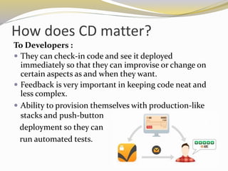 How does CD matter?
To Developers :
 They can check-in code and see it deployed
immediately so that they can improvise or change on
certain aspects as and when they want.
 Feedback is very important in keeping code neat and
less complex.
 Ability to provision themselves with production-like
stacks and push-button
deployment so they can
run automated tests.
 